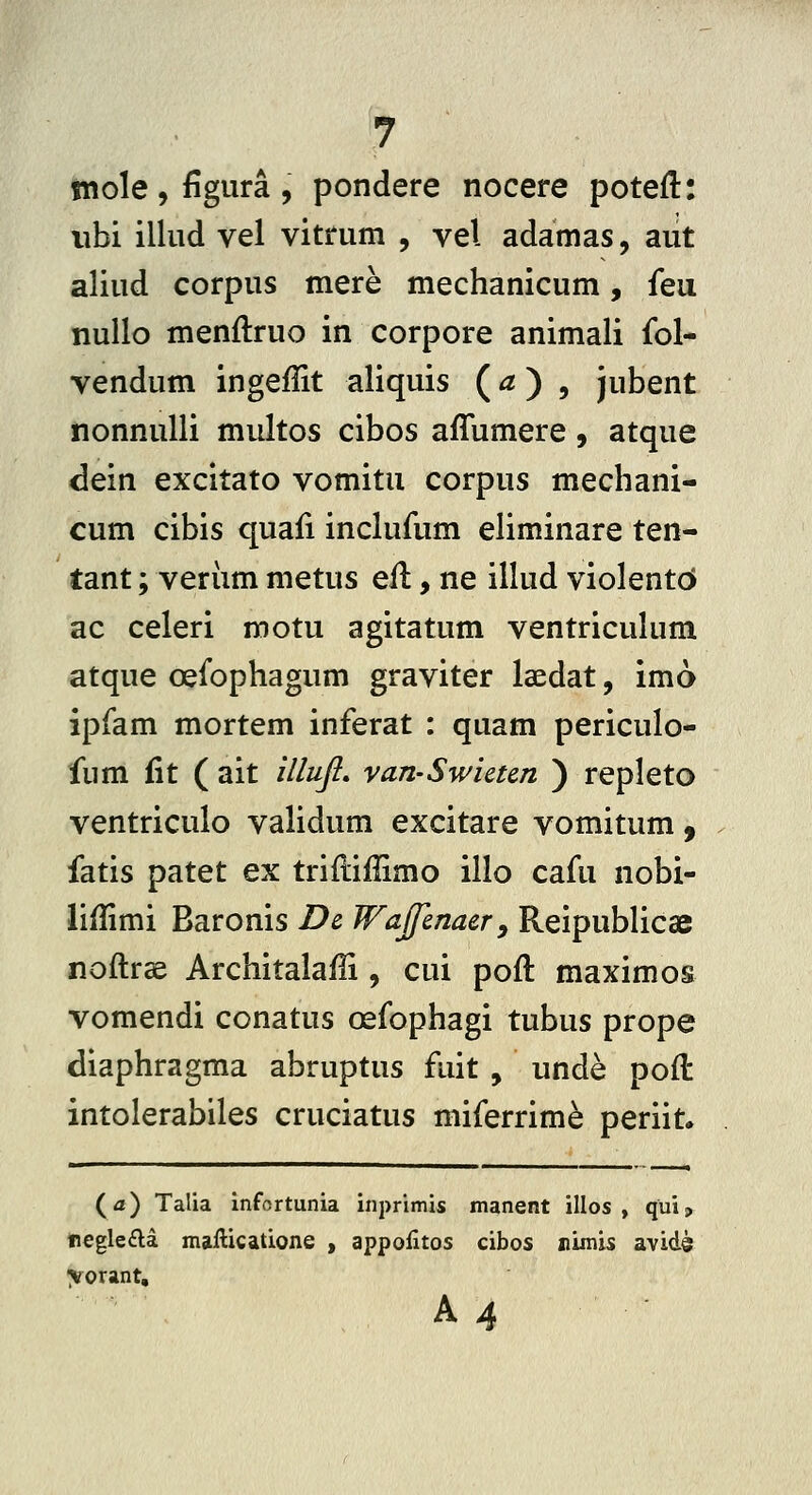 mole, figura , pondere nocere poteft: iibi illud vel vitrum , vel adamas, aut aliud corpus mere mechanicum, feu nullo menftruo in corpore animali fol- vendum ingeffit aliquis (^) , jubent nonnulli multos cibos affumere, atque dein excitato vomitu corpus mechani- cum cibis quafi inclufum eliminare ten- tant; veriim metus eil, ne illud violentcJ ac celeri motu agitatum ventriculum atque oefophagum graviter laedat, imo ipfam mortem inferat : quam periculo- fum fit ( ait illufi. van-Swictcn ) repleto ventriculo validum excitare vomitum, fatis patet ex trifliHimo illo cafu nobi- liffimi Baronis Dc Wajfmacr^ Reipublicae noftrae Architalaffi , cui poft maximos vomendi conatus oefophagi tubus prope diaphragma abruptus fuit , unde pod: intolerabiles cruciatus miferrim^ periit. (a) Talia infortunia inprimis manent illos , qui, regle£la mailicatione , appofitos cibos nimis avide yorant, A 4