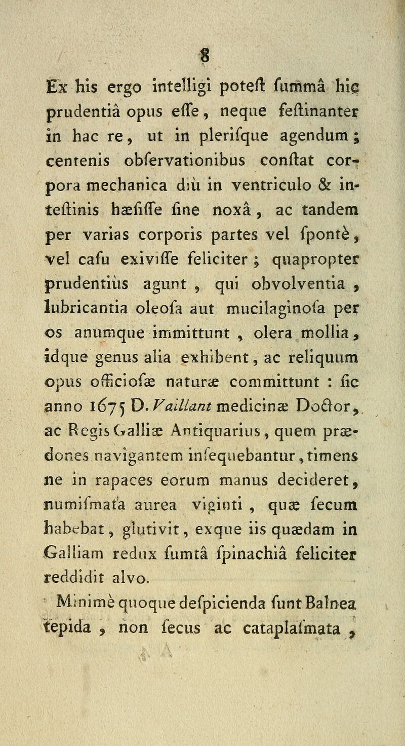 Ex his ergo intelligi poteft fumma hic prudentia opiis effe, neqae feftinanter in hac re, ut in plerifque agendum ; centenis obfervationibus conilat cor- pora mechanica diii in ventriculo & in- teflinis hcefifle fme noxa, ac tandem per varias corporis partes vel fpont^, vel cafu exiviffe feliciter ; quapropter prudentiiis agunt , qui obvolventia , lubricantia oleofa aut mucilaginofa per os anumque immittunt , olera mollia, idque genus alia exhibent, ac reliquum opus oiiiciofas naturcC committunt : iic anno l6j^ D. Faillant medicmx Do£lor>. ac RegisCralliae Antiquarius, quem prae- dones navigantem infequebantur,timens ne in rapaces eorum manus decideret, numifmata aurea viginti , quae fecum habebat, glutivit, exque iis quaedam in Galliam redux fumta fpinachia fehciter reddidit alvo. Minimequoquedefpicienda funtBalnea tepida , non fecus ac cataplafmata ^