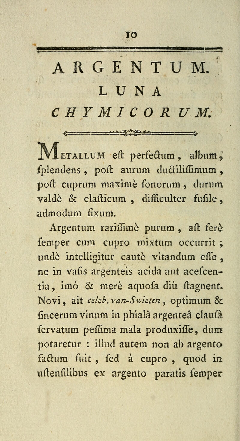 A R G E N T U M. L U N A CHYMICOR U M. .ETALLUM eft perfediim, album^ fplendens , pofl auriim dudiliilimum , poil cuprum maxime fonorum, durum valde & elaflicum , difficulter fufile, admodum fixum. Argentum rariilime purum , afl: fere femper cum cupro mixtum occurrit ; unde intelligitur caute vitandum qKq , ne in vaiis argenteis acida aut acefcen- tia, imo & mere aquofa diii ftagnent. Novi, ait ceUb, vanSwictm, optimum & lincerum vinum in phiala argentea claufa fervatum peffima mala produxifle, dum potaretur : illud autem non ab argento faclum fuit , fed a cupro , quod in uflenlilibus ex argento paratis femper