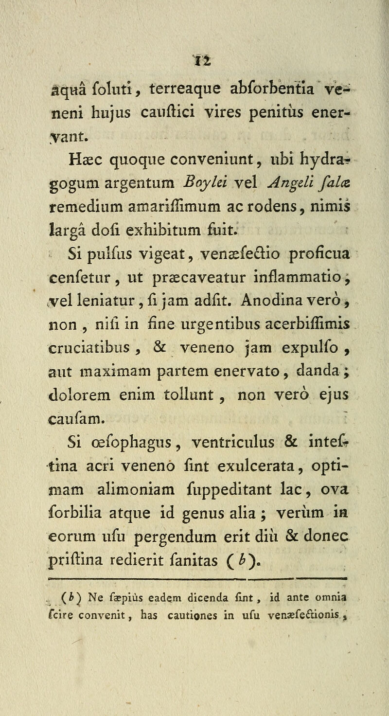 tqHa foliiti, terreaque abforbentia ve- neni hujus cauflici vires penitiis ener- yant. Haec quoque conveniunt, ubi hydra? gogum argentum Boylci vel Angdi falcz remedium amariHimum ac rodens, nimis larga doli exhibitum fuit. Si pulfus vigeat, vensfe£lio proficua cenfetur , ut praecaveatur inflammatio, ^vel leniatur, fi jam adfit. Anodina vero, non 5 nifi in fine urgentibus acerbifiimis cruciatibus , & veneno jam expulfo , aut maximam partem enervato, danda; dolorem enim tollunt, non vero ejus caufam. ■ Si oefophagus, ventriculus & inteCr tina acri veneno fint exulcerata, opti- mam alimoniam fuppeditant lac, ova forbilia atque id genus aha; veriim ia eorum ufu pergendum erit diii & donec priftina redierit fanitas ( ^). (i) Ne faepius eadem dicenda fint, id ante omnia fclre convenit, has cautiones in ufu venaefe^lionis ,