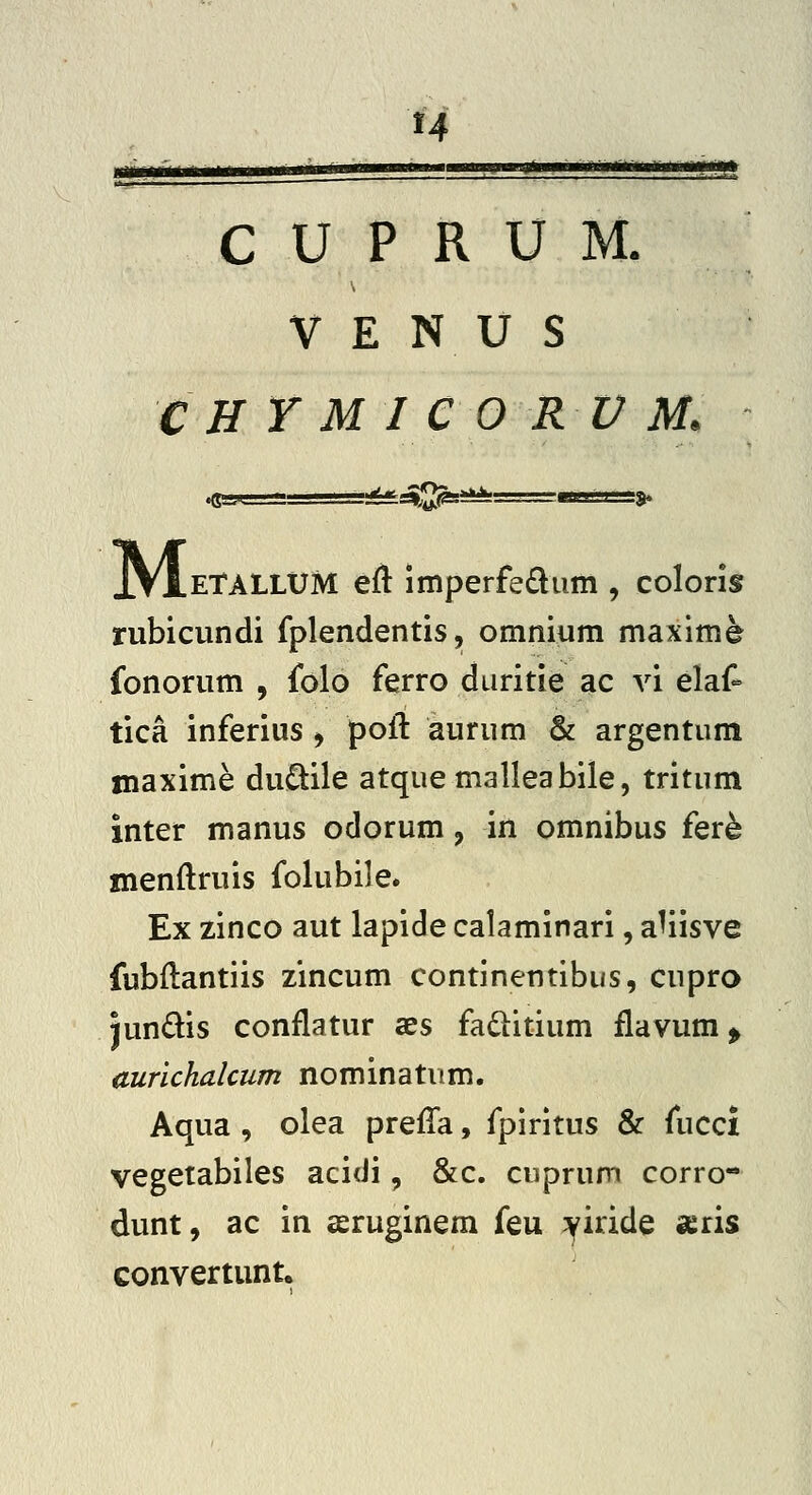 H C U P R U M. V E N U S C H Y M I e O R U M. ^^ ■— ' X*lgJ|!Sg=i^=—rwv)'^ M .ETALLUM eft imperfe£liim , coloris rubicundi fplendentis, omnium maxlm^ fonorum , folo ferro duritie ac vi elaf- tica inferius ^ polT: aurum & argentum maxime dui^ile atquemalleabile, tritum inter manus odorum, in omnibus fer^ menftruis folubile. Ex zinco aut lapide calaminari, a^iisve fubftantiis zincum continentibus, cupro jundis conflatur aes faditium flavum > aurichalcum nominatum. Aqua , olea preffa, fpiritus & fucci vegetabiles acidi, &c. cuprum corro- dunt, ac in seruginem feu ;^iride aeris convertunt.