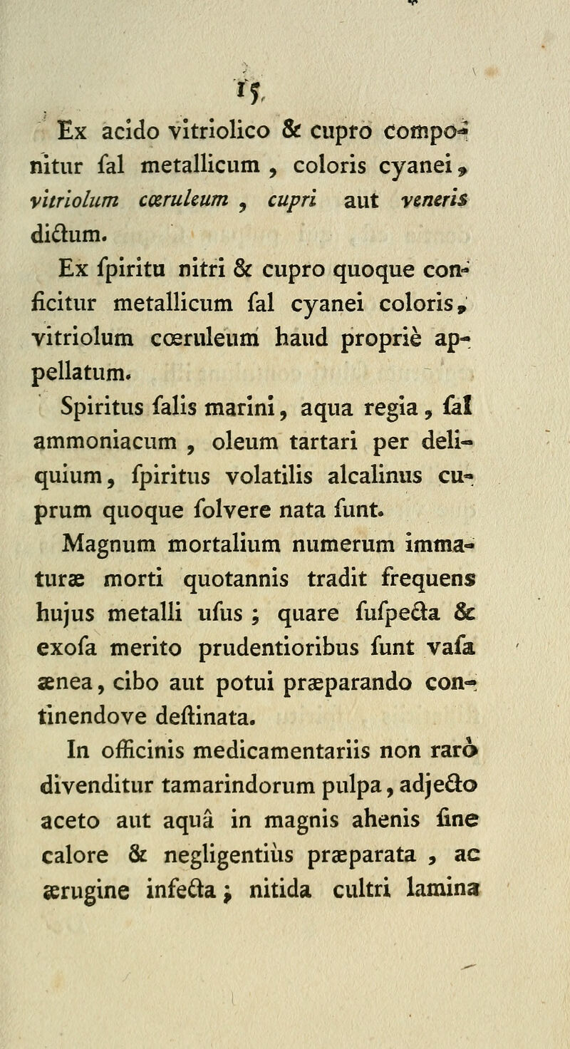 Ex acido vitriolico & cupro compo^ nitur fal metallicum , coloris cyanei ^ vitriolum cxruUum , cupri aut veneris didum. Ex fpiritu nitri & cupro quoque con- ficitur metallicum fal cyanei coloris, vitriolum coeruleum haud proprie ap- pellatum. Spiritus falis marini, aqua regia, fal ammoniacum , oleum tartari per deli- quium, fpiritus volatilis alcalinus cu- prum quoque folvere nata funt. Magnum mortalium numerum imma- turae morti quotannis tradit frequens hujus metalli iifus ; quare fufpeda & exofa merito prudentioribus funt vafa anea, cibo aut potui praeparando conr tinendove deftinata. In officinis medicamentariis non rara divenditur tamarindorum pulpa, adjedo aceto aut aqua in magnis ahenis fine calore & negligentiiis praeparata , ac serugine infedaj nitida cultri lamina