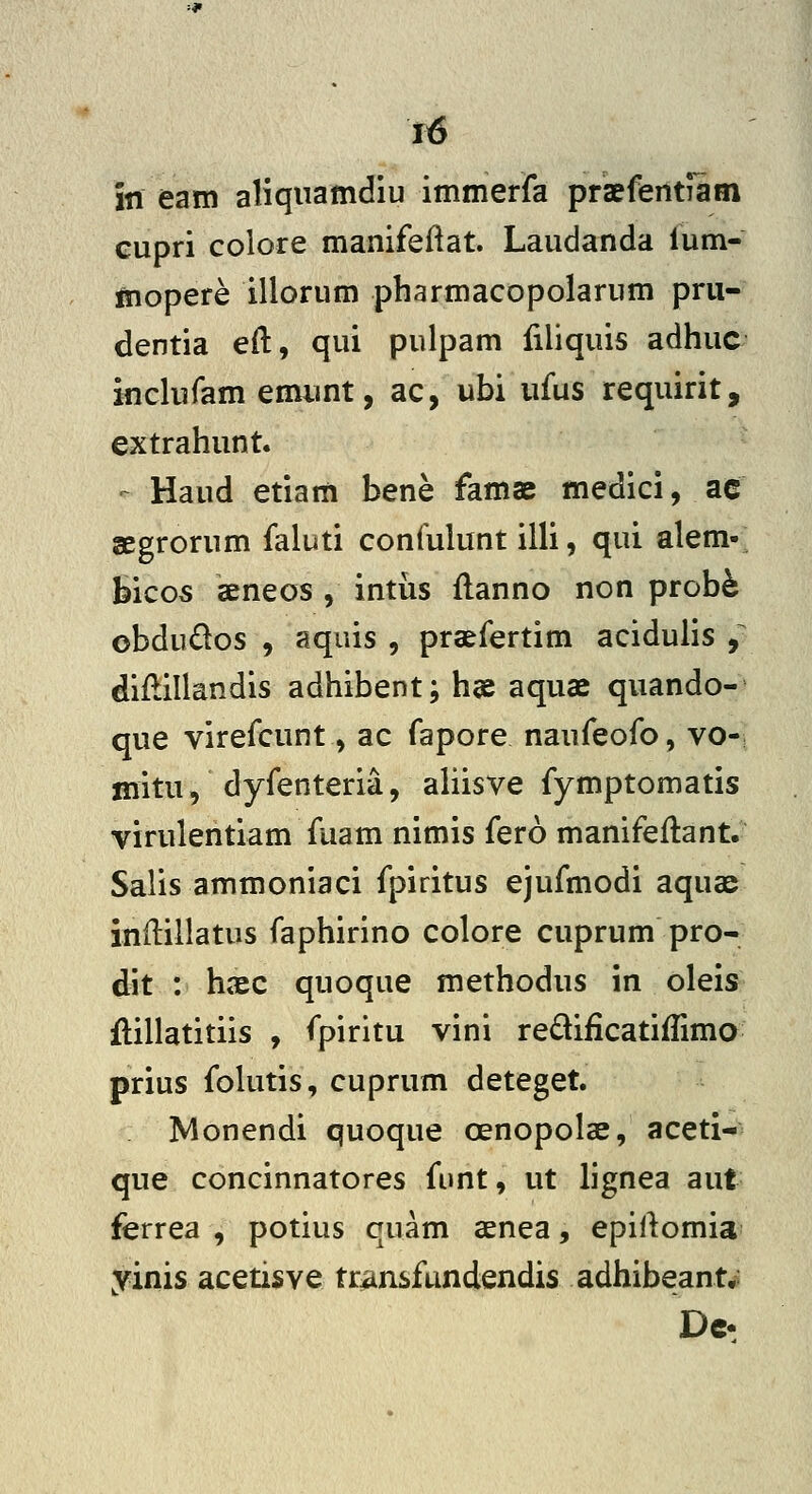 f6 in eam aliqnamdiu immerfa praeferitiiin cupri colore manifeftat. Laudanda ium- mopere illorum pbarmacopolarum prii- dentia eft, qui pulpam filiquis adhuc inclufam emunt, ac, ubi iifus requirit, extrahunt. - Haud etiam bene famae medici, ac gegrorum faluti coniulunt illi, qui alem- bicos aeneos , intus flanno non probfe obdudos , aquis , praefertim acidulis y diflillandis adhibent; h« aquae quando- que virefcunt, ac fapore naufeofo, vo- mitu, dyfenteria, ahisve fymptomatis virulentiam fuam nimis fero manifeilant. Salis ammoniaci fpiritus ejufmodi aquae indillatus faphirino colore cuprum pro- dit : haec quoque methodus in oleis ftillatitiis , fpiritu vini redificatiilima prius folutis, cuprum deteget. Monendi quoque oenopolae, aceti- que concinnatores funt, ut lignea aut ferrea , potius quam senea, epiAomia yinis acetisve transfundendis adhibeant^: Dc-