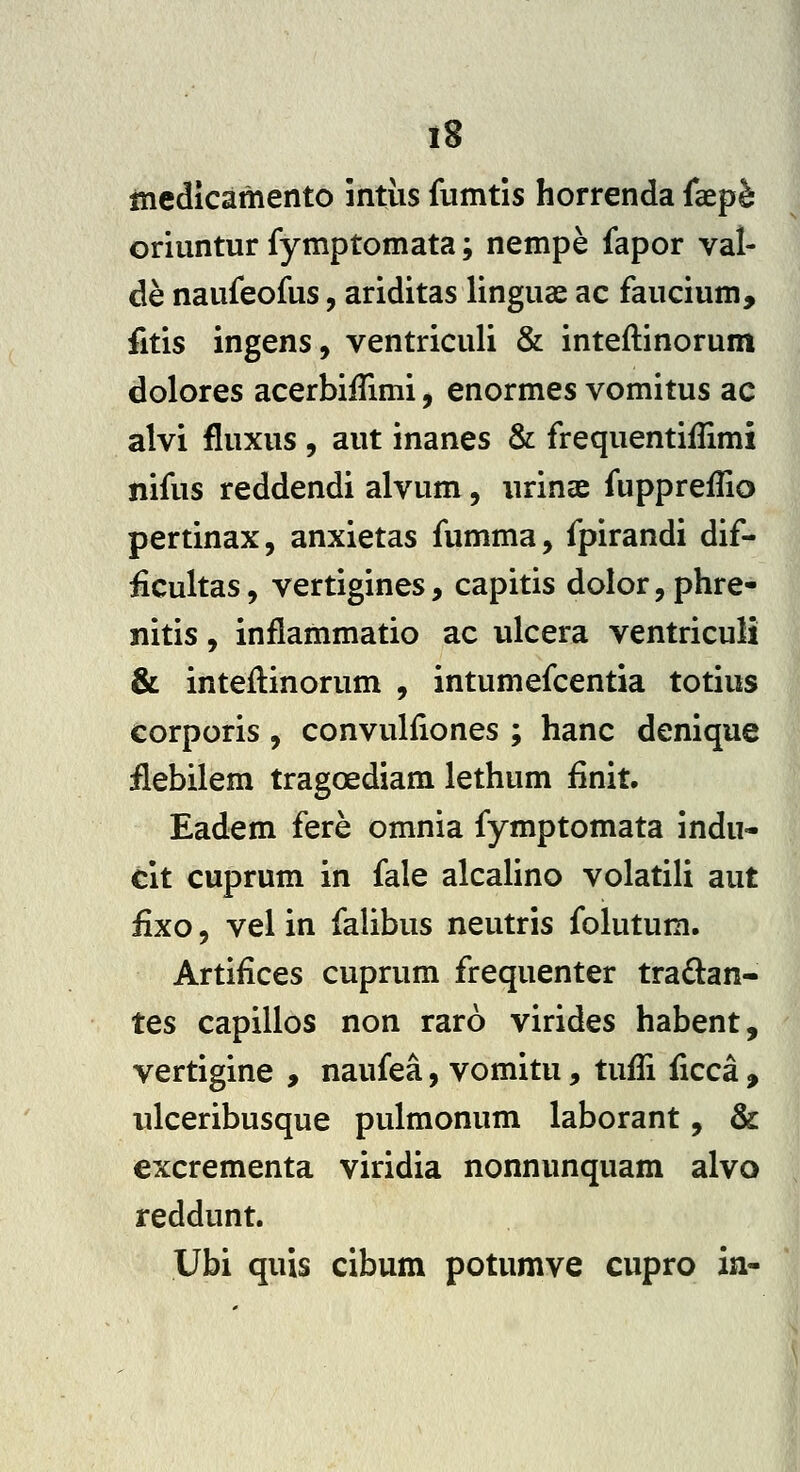 IS incdicamento intiis fumtis horrenda faep^ oriuntur fymptomata; nempe fapor vat de naufeofus, ariditas linguae ac faucium, fitis ingens, ventriculi & inteflinorum dolores acerbiffimi, enormes vomitus ac alvi fluxus , aut inanes & frequentiilimi nifus reddendi alvum , urinae fuppreflio pertinax, anxietas fumma, fpirandi dif- £cultas, vertigines, capitis dolor,phre- nitis, inflammatio ac ulcera ventriculi & inteftinorum , intumefcentia totius corporis , convulfiones ; hanc denique ilebilem tragoediam lethum finit. Eadem fere omnia fymptomata indu- cit cuprum in fale alcalino volatili aut £xo, vel in falibus neutris folutum. Artifices cuprum frequenter tradan- tes capillos non raro virides habent, vertigine , naufea, vomitu, tuffi ficca , ulceribusque pulmonum laborant, & excrementa viridia nonnunquam alvo reddunt. Ubi quis cibum potumve cupro ia-