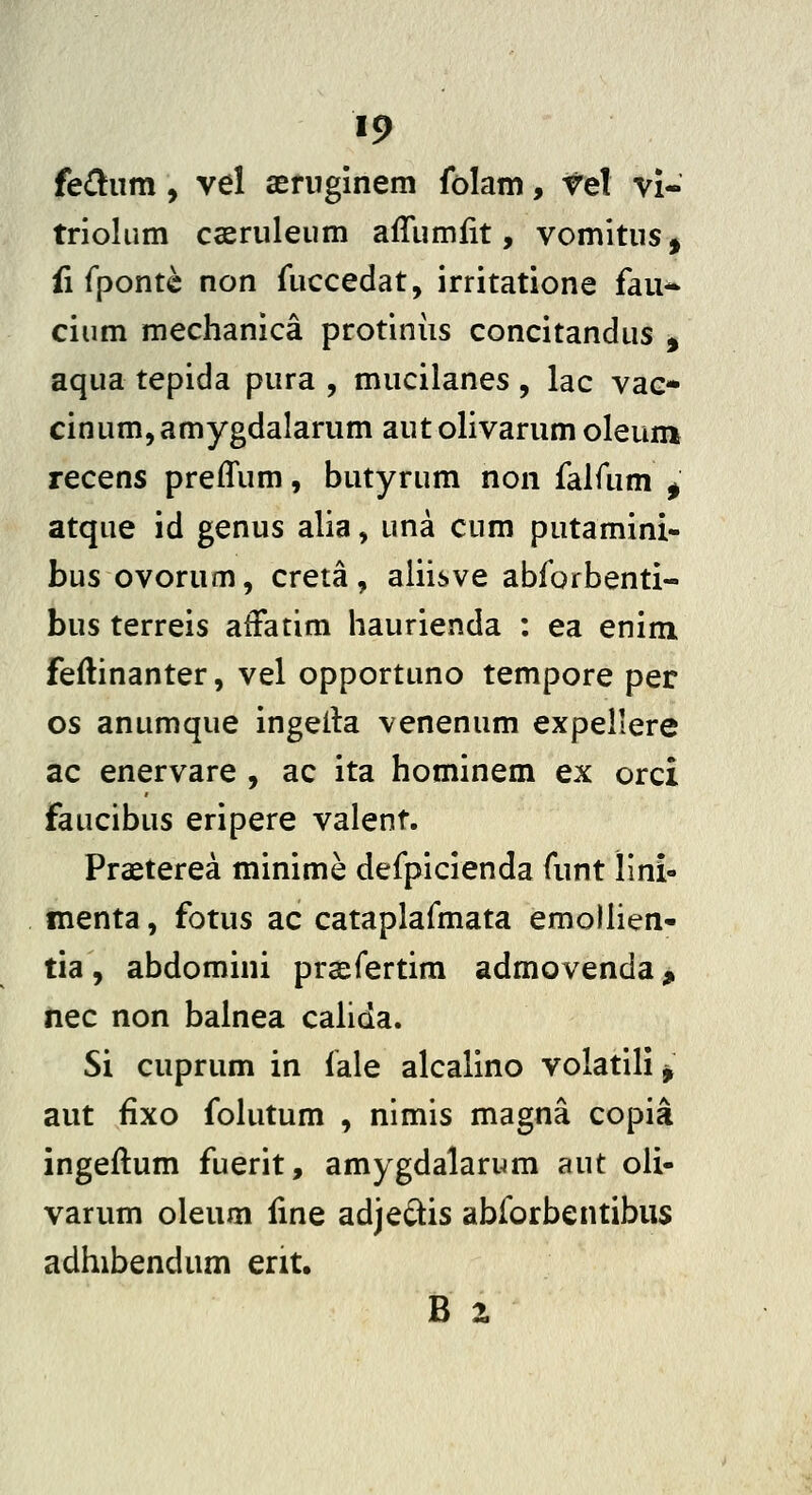 fe^um, vel aeruginem folam, rel vi- triolum caeruleum afliimfit, vomitus, ii fpontc non fuccedat, irritatione fau* cium mechanica protiniis concitandus , aqua tepida pura , mucilanes , lac vac- cinum^amygdalarum aut olivarum oleum recens preffum, butyrum non falfum ^ atque id genus alia, una cum putamini- bus ovorum, creta, aliisve abforbenti- bus terreis atFatim haurienda : ea enim feftinanter, vel opportuno tempore per os anumque ingeita venenum expellere ac enervare , ac ita hominem ex orci faucibus eripere valent. Praeterea minime defpicienda funt lini- menta, fotus ac cataplafmata emolhen- tia, abdomini prcefertim admovenda, Hec non balnea cahda. Si cuprum in iale alcalino volatili ^ aut fixo foUitum , nimis magna copia ingeftum fuerit, amygdalarum aut oli- varum oleum Hne adjej^is abforbentibus adhibendum ent,