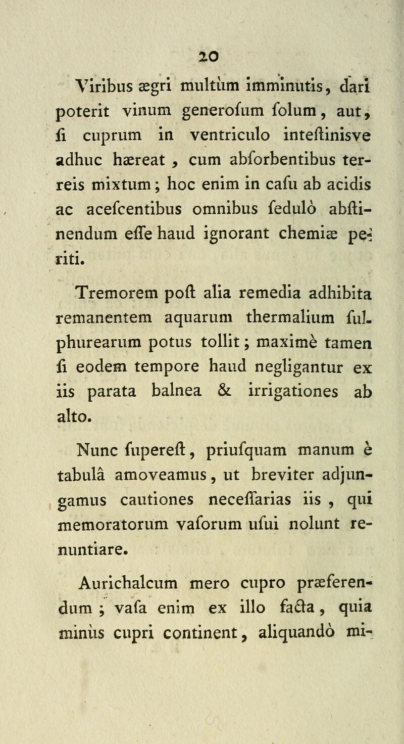 Viribus asgri miiltiim immimitis, dari poterit vinnm generofum folum, aut, ii cuprum in ventriculo inteftinisve adhuc haereat , cum abforbentibus ter- reis mixtum; hoc enim in cafu ab acidis ac acefcentibus omnibus fedulo abfti- nendum effe haud ignorant chemise pQ^ riti. Tremorem poft alia remedia adhibita remanentem aquarum thermalium ful- phurearum potus tollit; maxime tamen fi eodem tempore haud negligantur ex iis parata balnea & irrigationes ab alto. Nunc fupereft, priufquam manum e tabula amoveamus, ut breviter adjun- gamus cautiones neceffarias iis , qui memoratorum vaforum ufui nolunt re- nuntiare. Aurichalcum mero cupro praeferen- dum ; vafa enim ex illo fada, quia miniis cupri continent, aliquando mi-