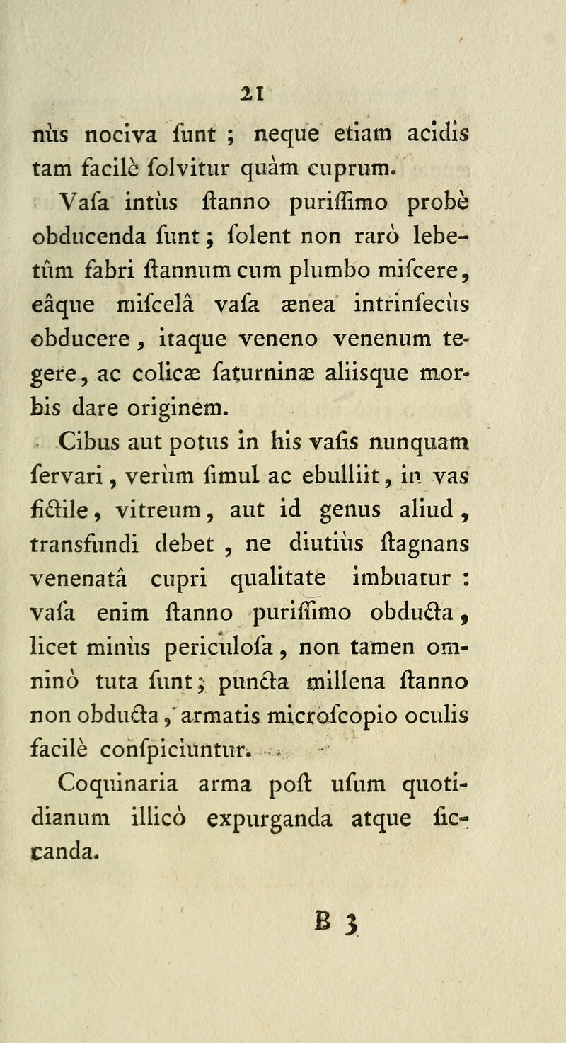 niis nociva funt ; neque etiam acidis tam facile folvitur quam cuprum. Vafa intiis ilanno puriffimo probe obducenda funt; folent non raro lebe- tiim fabri flannumcum plumbo mifcere, eaque mifcela vafa aenea intrinfeciis ©bducere, itaque veneno venenum te- gere 5 ac colicse faturninae aliisque mor- bis dare originem. Cibus aut potus in his vafis nunquam fervari, veriim fimul ac ebulliit, in vas £dile 9 vitreum, aut id genus aliud , transfundi debet , ne diutiiis ftagnans venenata cupri qualitate imbuatur : vafa enim flanno purifTimo obdu^ta, licet miniis periculofa, non tamen om- nino tuta funt; puncla millena flanno non obdu£la, armatis microfcopio oculis facile confpiciunturi ^ ^ Coquinaria arma pofl ufum quoti- dianum illico expurganda atque fic- canda. B3