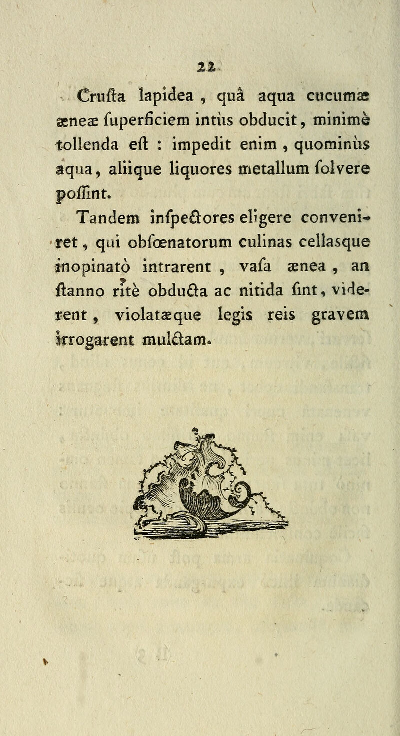 11 Criifta lapiclea , qui aqua cucumas geneae fuperficiem intiis obducit, minime tollenda eft : impedit enim , quominiis aqua, aliique liquores metallum folvere poflint. Tandem infpe£^ores el^gere conveni- ' ret, qui obfoenatorum culinas cellasque inopinato intrarent , vafa aenea , an ftanno rite obduda ac nitida fint, vide- rent, violataeque legis reis graveni krogarent mul^lam.