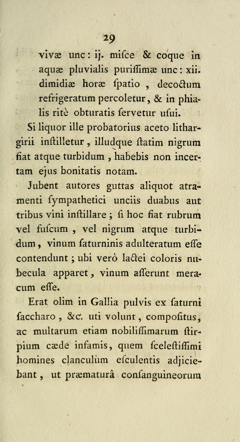 yivae iinc: ij. mifce & coque in aqiiae pluvialis purifnmae unc: xii. dimidiae horae fpatio , decodum refrigeratum percoletur, & in phia* lis rite obturatis fervetur ufui. Si liquor ille probatorius aceto lithar- girii inftilletur, illudque ilatim nigrum fiat atque turbidum , habebis non incer- tam ejus bonitatis notam. Jubent autores guttas aliquot atra- menti fympathetici unciis duabus aut tribus vini inflillare ; ii hoc fiat rubrum vel fufcum , vel nigrum atque turbi- dum, vinum faturninis adulteratum effe contendunt; ubi vero ladei coloris nu- becula apparet, vinum afferunt mera- cum effe. Erat olim in Gallia pulvis ex faturni faccharo 5 &c'. uti vohint, compoiitus, ac multarum etiam nobiHflimarum ftir- pium caede infamis, quem fcelefliflimi homines clancuHim efculentis adjicie- bant, ut prcematura confanguineorum