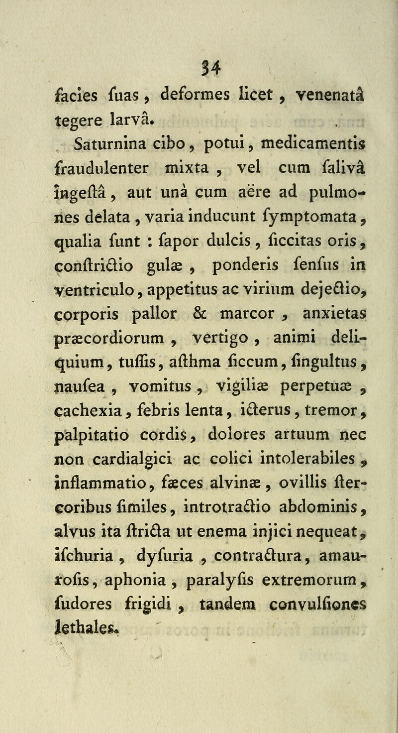 facies fuas, deformes licet, venenat;! tegere larva. Saturnina cibo, potui, medicamentis fraudulenter mixta , vel cum faliv^ ingeM, aut una cum aere ad pulmo- nes delata , varia inducunt fymptomata, qualia funt : fapor dulcis, liccitas oris , conftridio gulae , ponderis fenfus in ventriculo, appetitus ac virium deje6lio, corporis pallor Sz: marcor , anxietas praecordiorum , vertigo, animi deli- quium, tuflis, afthma iiccum, iingultus, naufea , vomitus , vigilise perpetuae , cachexia, febris lenta, iderus, tremor, palpitatio cordis, dolores artuum nec non cardialgici ac colici intolerabiles , inflammatio, faeces alvinae , ovillis fler- coribus fimiles, introtradio abdominis, alvus ita ftrida ut enema injici nequeat, ifchuria , dyfuria , contrad:ura, amau- rofis, aphonia , paralyfis extremorum , fudores frigidi , tandem conyuliiones lethales«