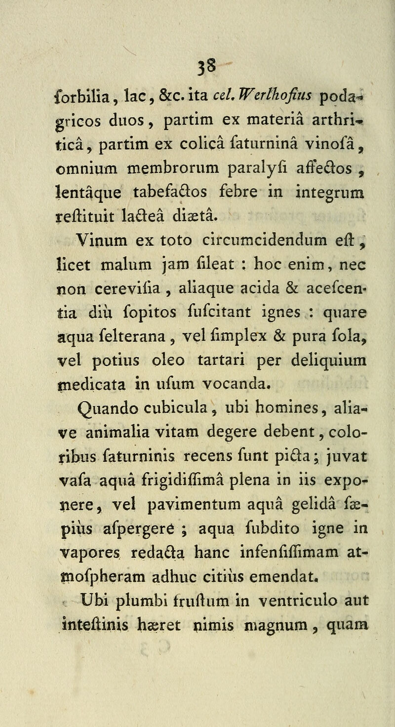 fbrbilia, lac, &c. ita ccL Werthofius poda^ gricos diios, partim ex materia arthri-»! tica, partim ex colica faturnina vinofa , omnium membrorum paralyfi afFe^los , lentaque tabefados febre in integrura reftituit ladea diseta. Vinum ex toto circumcidendum eft , licet malum jam fileat : hoc enim, nec non cerevilia , aliaque acida & acefcen- tia diii fopitos fufcitant ignes : quare aqua felterana, vel iimplex & pura fola, vel potius oleo tartari per deliquium tnedicata in ufum vocanda, Quando cubicula, ubi homines, alia- ve animalia vitam degere debent, colo- ^ibus faturninis recens funt pida; juvat vafa aqua frigidiffima plena in iis expo- liere, vel pavimentum aqua gelida fs- piiis afperger6 ; aqua fubdito igne in vapores redada hanc infenfiiTimam at- inofpheram adhuc citiiis emendat, Ubi plumbi fruftum in ventriculo aut inteflinis hseret ^imis magnum, quam