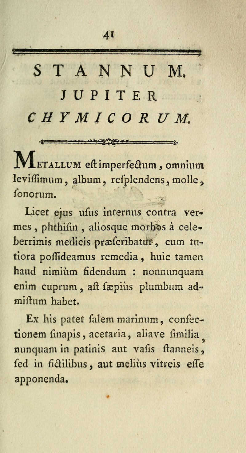 4» S T A N N U M. ' J U P I T E R C H Y M I C O R U M. IVxETALLUM eftimperfedium, omninm leviflimiim, album, refplendens, molle ^ fonorum. >... Licet ejus ufus internus contra ver-^ mes , phthifm , aliosque morfes a cele-^ berrimis medicis praefcribatiff, cum tu-' tiora poffideamus remedia, huic tamen haud nimiiim fidendum : nonnunquam enim cuprum, ail fgepiiis plumbum ad-^ miftum habet. Ex his patet falem marinum, confec- tionem fmapis, acetaria, aliave limiha nunquam in patinis aut vafis flanneis, fed in fidiUbus, aut meliiis vitreis effe apponenda.