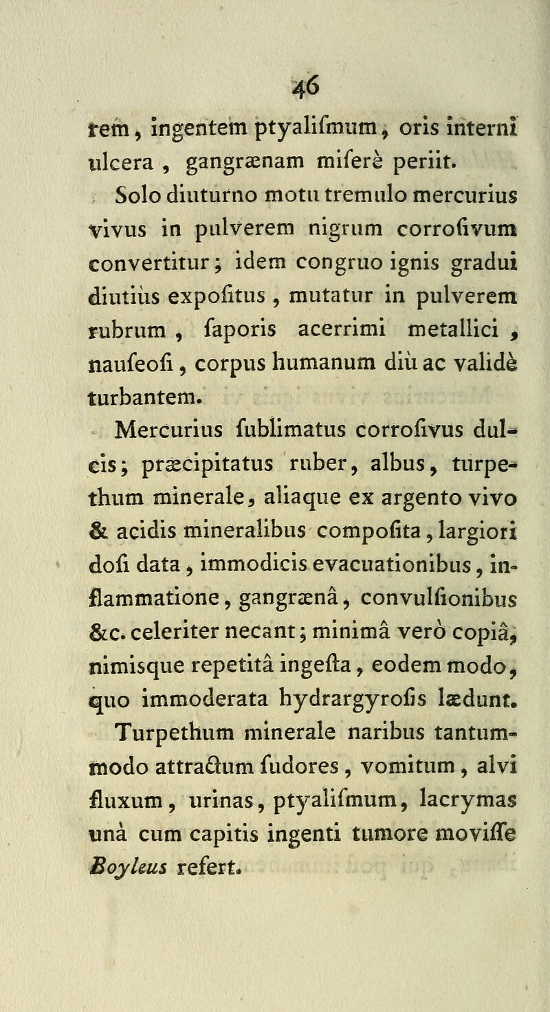 rem, ingentem ptyalifmum, oris interni iilcera , gangra^nam mifere periit. Solo diuturno motu tremulo mercurius vivus in pLilverem nigrum corrofivum convertitur; idem congruo ignis gradui diutiiis expolitus , mutatur in pulverem rubrum , faporis acerrimi metallici , naufeoii, corpus humanum diii ac valid^ turbantem. Mercurius fublimatus corroiivus dul- cis; praecipitatus ruber, albus, turpe* thum minerale^ aliaque ex argento vivo & acidis mineralibus compofita, largiori dofi data, immodicis evacuationibus, in- flammatione, gangrsena ^ convulfionibus &LC> celeriter necant; minima vero copia, nimisque repetita ingefla, eodem modo j quo immoderata hydrargyroiis laedunt. Turpethum minerale naribus tantum- modo attraQum fudores, vomitum, alvi iluxum, urinas, ptyalifmum, lacrymas iina cum capitis ingenti tumore moviiTe Eoyhus refert.