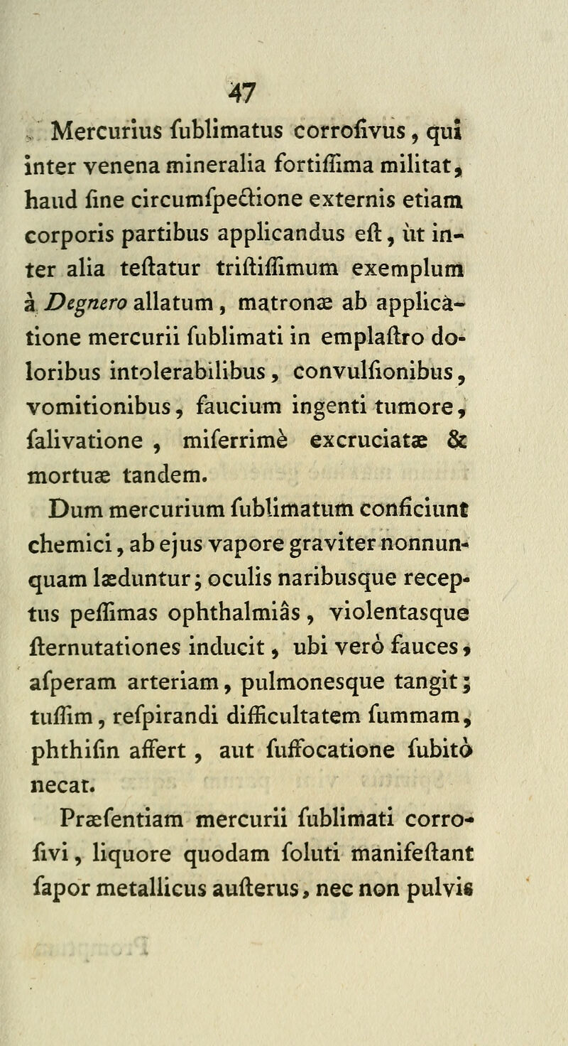 V Mercurius fublimatus corrofivus, qut inter venena mineralia fortiflima militat, haud fine circumfpe6^ione externis etiam corporis partibus applicandus eft, iit in- ter alia teftatur triftiflimum exemplum a Degmro allatum, matronae ab applic^- tione mercurii fublimati in emplaftro do- loribus intolerabilibus, convulfionibus, vomitionibus, faucium ingenti tumore , falivatione , miferrime excruciatae & mortuae tandem. Dum mercurium fublimatum conficiunt chemici, ab ejus vapore graviter nonnun- quam laeduntur; oculis naribusque recep- tus peflimas ophthalmias , violentasque fternutationes inducit, ubi vero fauces 9 afperam arteriam, pulmonesque tangit; tuflim, refpirandi difficukatem fummam, phthifm afFert, aut fuffocatione fubito necat. Praefentiam mercurii fublimati corro- fivi, Uquore quodam foluti manifeflant fapor metaliicus auflerus> nec non pulvifi