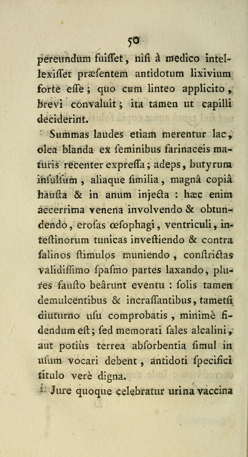 5» pereiindum fuiffet, iiifi i medlco intel- lexiffet praefentem antidotum lixivium forte effe ; quo cum linteo applicito , brevi convaluit; ita tamen ut capilli deciderint. Summas laudes etiaiii merentur lac, olea blanda ex feminibus farinaceis ma- turis recenter expreffa; adeps, butyrum ihfulfum , aliaque fimilia, magna copia haufta & in anum injeda : haec enim aecerrima yeneiia involvendo & obtun- dendo, erofas oefophagi, ventriculi, in- tieftinorum tunicas inveftiendo & contra falinos flimulos muniendo , conilridas validiHimo fpafmo partes laxando, plu- fes fauilo bearunt eventu : folis tamen demulcentibus & incraffantibus, tametfi diuturno ufu comprobatis , minime fi^ dendumefl; fed memorati fales alcalini,. aut potiiis terrea abforbentia fimul in iifum vocari debent, antidoti fpecifici titulo verc digna. ^- Jure quoque celebratur urina vaccina