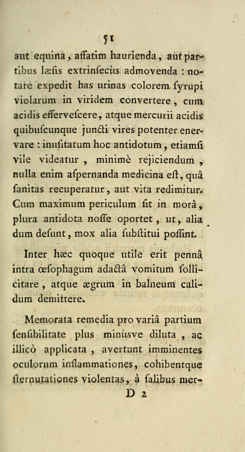 5« aut eqiiina, affatim haiirienda, autpar- tibus lasfis extrinfeciis admovenda : no- tare expedit has urinas colorem fyrupi violarum in viridem convertere, cum acidis efFervefcere, atque mercurii acidis qiiibufcunque jundi vires potenter ener- vare : inufitatum hoc antidotum, etiamfi vile videatur , minime rejiciendum , nulla enim afpernanda medicina efl:, qua fanitas recuperatur, aut vita redimitur, Cum maximum periculum fit in mora, plura antidota noffe oportet , ut, aUa dum defunt, mox alia fubilitui poifint. Inter haec quoque utile erit penna intra oefophagum adada vomitum folli- citare , atque segrum in bahieum cali- dum demittere, Memorata remedia pro varia partium fenfibiUtate phis miniisve dihita , ac iUico appUcata , avertunt imminentes oculorum inflammationes, cohibentque flernutationes violentas, a faUbus mer- D 2