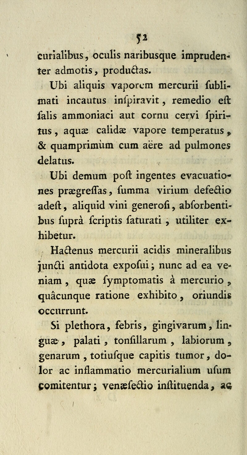 curiallbus, oculis naribusque impruden- ter admotis, produdas. Ubi aliquis vaporcm mercurii fubli- mati incautus inlpiravit, remedio eft falis ammoniaci aut cornu cervi fpiri- tus , aquae calidae vapore temperatus ^ & quamprimum cum aere ad pulmones delatus. Ubi demum poft ingentes evacuatio- nes prcegreffas, fumma virium defedio adeft, aliquid vini generofi, abforbenti- bus fupra fcriptis faturati , utiliter ex- hibetur. Hadenus mercurii acidis mineralibus jun{li antidota expofui; nunc ad ea ve- niam , quae fymptomatis a mercurio ^ quacunque ratione exhibito, oriundis occurrunt. Si plethora, febris, gingivarum, lin- guae , palati, tonfillarum , labiorum , genarum , totiufque capitis tumor, do- lor ac inflammatio mercurialium ufum ipomitentur; vensefe^iio inilituenda^ sl^
