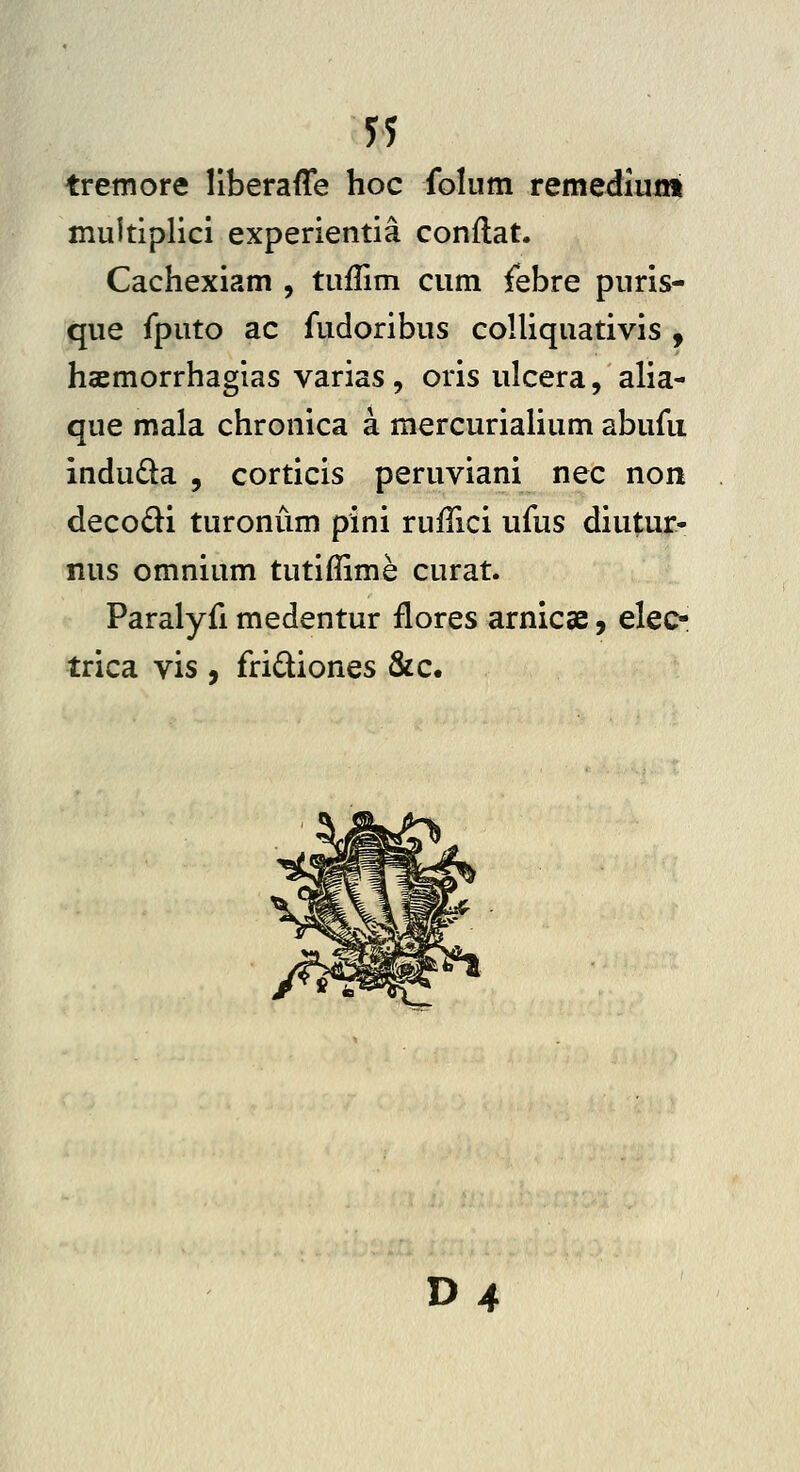 51 tremore llberaffe hoc folum remediuni muitiplici experientia conftat. Cachexiam , tuffim cum febre puris- que fputo ac fudoribus colliquativis , haemorrhagias varias , oris ulcera, alia- que mala chronica a mercurialium abufii indudla , corticis peruviani nec non decodi turoniim pini rufTici ufus diutur- nus omnium tutiflime curat. Paralyfi medentur flores arnicae, elec- trica vis , fridiones &c. D4