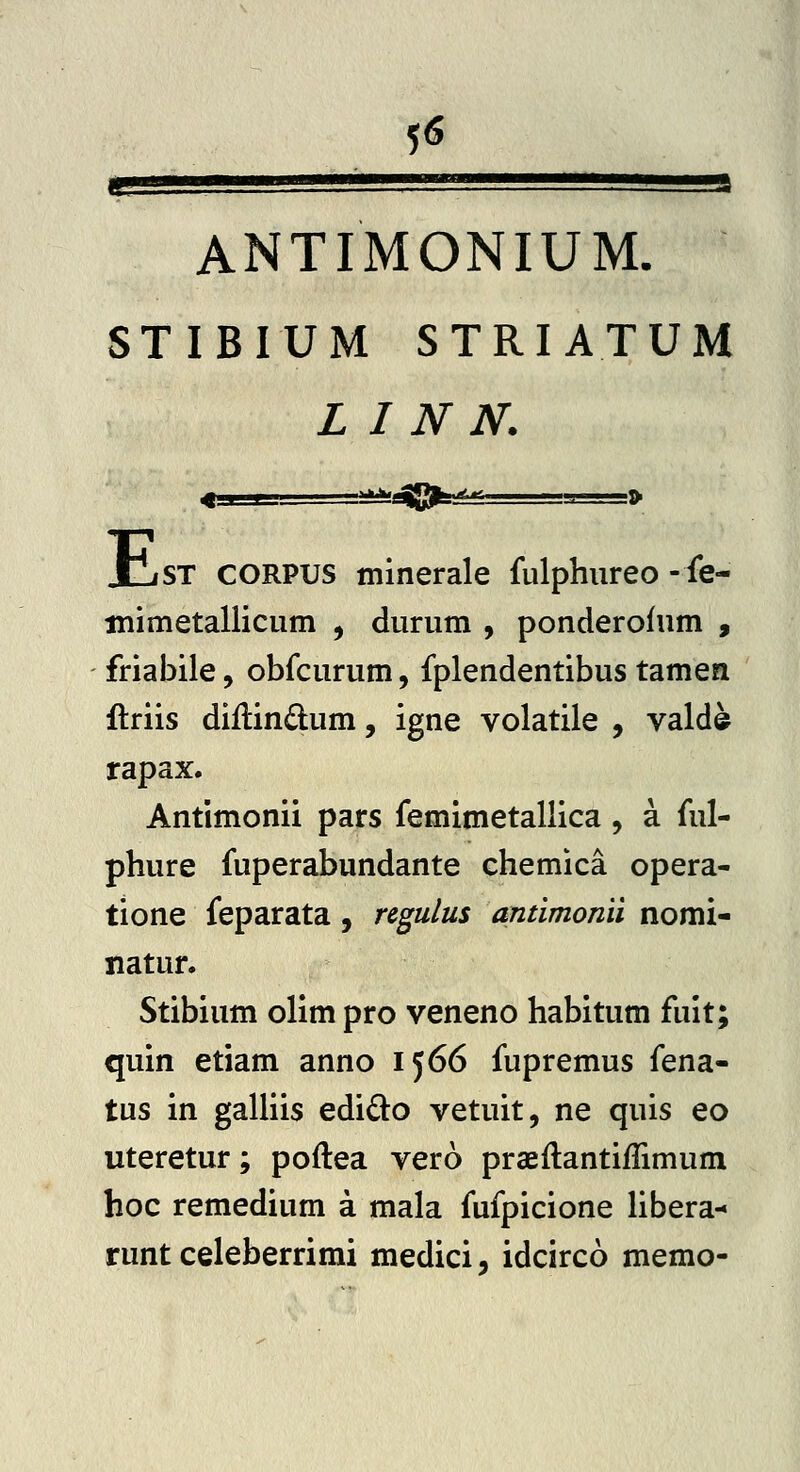 5<S gj ••ssssssss. aaga ANTIMONIUM. STIBIUM STRIATUM L I N N. E iST CORPUS minerale fulphureo -fe- inimetallicum , durum , ponderolum , friabile, obfcurum, fplendentibus tamen ftriis diilindum, igne volatile , valde rapax. Antimonii pars femimetallica , a ful- phure fuperabundante chemica opera- tione feparata, regulus antimonii nomi- natur. Stibium olim pro veneno habitum fuit; quin etiam anno 1566 fupremus fena- tus in gaUiis edido vetuit, ne quis eo uteretur; poftea vero praeftantiffimum hoc remedium a mala fufpicione libera- runt celeberrimi medici, idcirco memo-