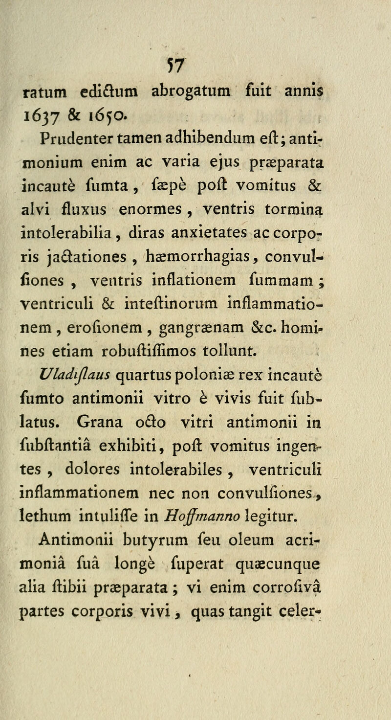 ratum edi£liim abrogatiim fuit annis 1637 & 1650. Prudenter tamen adhibendum eft; anti- monium enim ac varia ejus prseparata incaute fumta, faspe poft vomitus & alvi fluxus enormes , ventris tormina intolerabilia , diras anxietates ac corpor ris ja£tationes , haemorrhagias, convul- iiones , ventris inflationem fummam ; ventriculi & inteftinorum inflammatio- nem, erofionem , gangraenam &c. homi- nes etiam robuftiflimos tollunt. Uladijlaus quartus poloniae rex incaute fumto antimonii vitro e vivis fuit fub- latus. Grana odo vitri antimonii in fubfliantia exhibiti, pofl vomitus ingenv tes , dolores intolerabiles , ventriculi inflammationem nec non convulflones, lethum intulifle in Hoffmanno legitur. Antimonii butyrum feu oleum acri- monia fua longe fuperat quaecunque alia flibii praeparata; vi enim corrofiva partes corporis vivi, quas tangit celer-