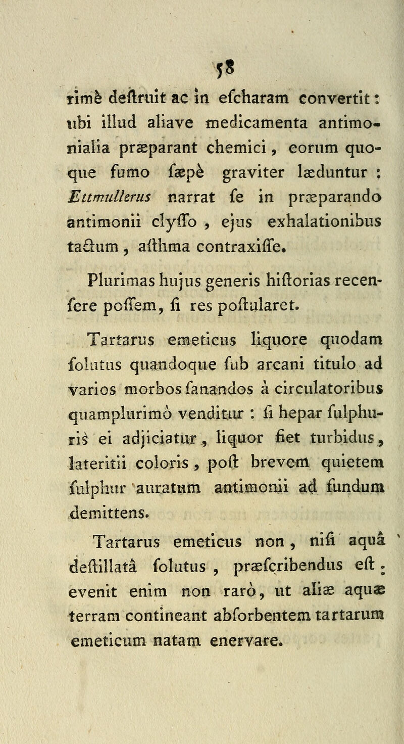 5« Timl deftfuit ac m efcharam convertit: iibi illud aliave niedicamenta antimo- nialia praeparant chemici, eorum quo- que fumo faep^ graviter Iseduntur : Ettmullcrus narrat fe in pr^eparando antimonii clyiTo , ejus exhalationibus tadum, ailhma contraxiffe, Phirimas hujus generis hidorias recen- fere poiTem, ii res poilularet. Tartarus emeticus liquore quodam folutus quandoque fub arcani titulo ad varios morbos fanandos a circulatoribus quampkirimo venditiu* : fi hepar fulphu- ri^ ei adjiciatur, liquor fiet turbidus, lateritii coloiis , poil brevem quietem fulphur auratum antimomi ad fundum demittens. Tartarus emeticus non, niii aqua deilillata fokitus , praefcribendus eil. evenit enim non raro, ut alis aquae terram contineant abforbentem tartarum emeticum natam enervare.