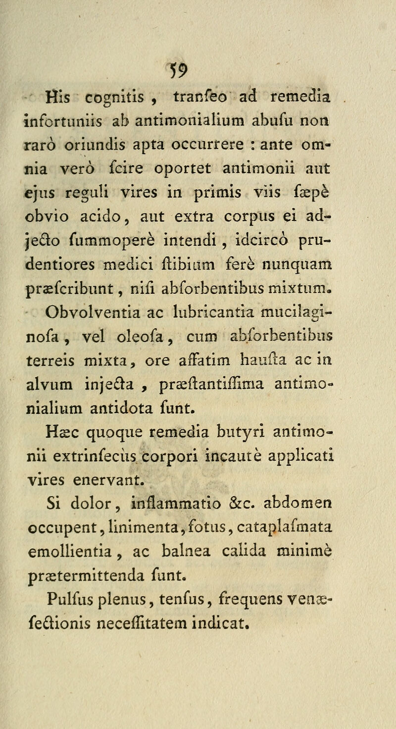 His cognitis , tranfeo ad remedia infortuniis ab antimonialium abufu non raro oriundis apta occurrere : ante om- nia vero fcire oportet antimonii aut ejus reguli vires in primis viis faepe obvio acido, aut extra corpus ei ad- jedo fummopere intendi, idcirco pru- dentiores medici ilibium fere nunquam prasfcribunt, niii abforbentibus mixtum. Obvolventia ac lubricantia mucilagi- nofa, vel oleofa, cum abforbentibus terreis mixta, ore affatim hauda ac in alvum inje£la , prceftantiflima antimo- nialium antidota funt. Hsc quoque remedia butyri antimo- nii extrinfeciis corpori incaute applicati vires enervant. Si dolor, inflammatio &c. abdomen occupent, linimenta, fotus, cataplafmata emollientia, ac balnea calida minim^ prastermittenda funt. Pulfus plenus, tenfus, frequens venae- fedionis neceilitatem indicat.