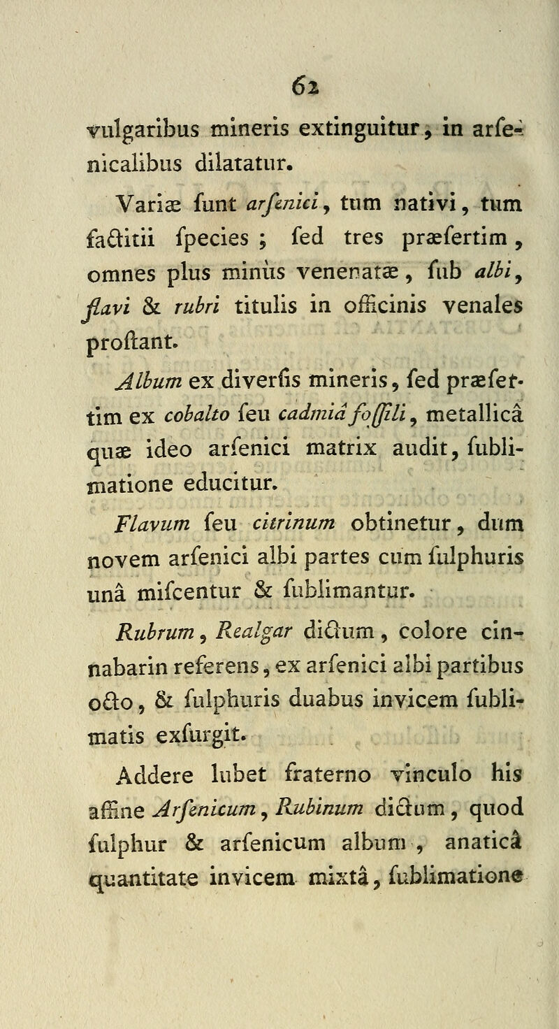 6% vulgaribus mineris extinguitur, in arfe*^ nicalibus dilatatur. Variae funt arfmici, tum nativi, tum faditii fpecies ; fed tres praefertim, omnes plus miniis venenatae, fub albi^ fla.vi & rubri titulis in ofHcinis venales proftant. Album ex diverfis mineris, fed praefet- tim ex cobalto feu cadmidfojjili^ metallica quae ideo arfenici matrix audit, fubli- matione educitur. Flavum feu citrinum obtinetur, dum novem arfenici albi partes cum fulphuris una mifcentur & fublimantur. Rubrum, Realgar didum , colore cin- nabarin referens, ex arfenici albi partibus odo, & fulphuris duabus invicem fubli- matis exfurgit. Addere hibet fraterno vinculo his affine Arfmicum, Rubinum di£lum , quod fulphur & arfenicum album , anatic^ quantitate invicem mixta, fublimatione