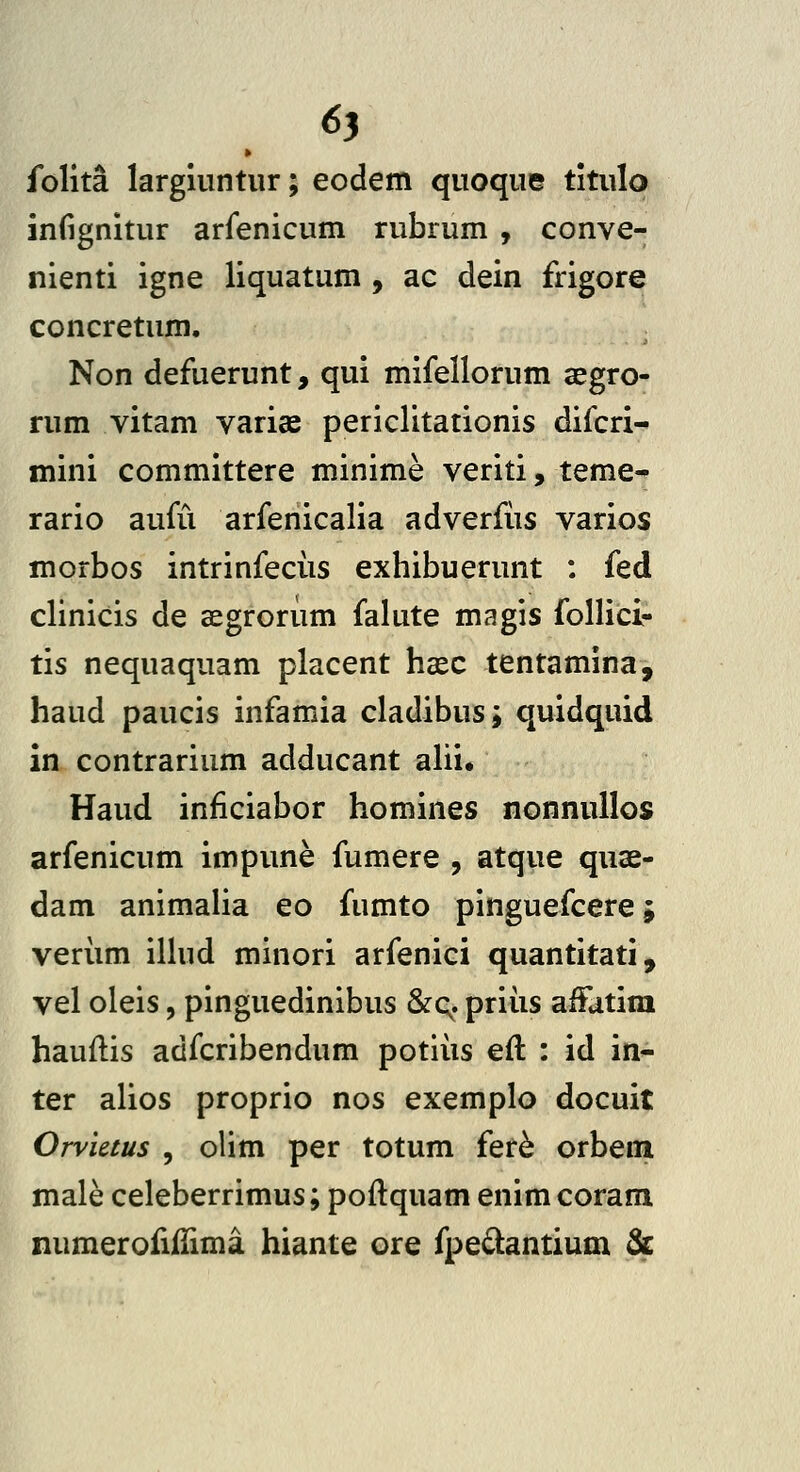 » folita largiuntiir; eodem quoqiie titulo infignitur arfenicum rubrum , conve- nienti igne liquatum , ac dein frigore concretum. Non defuerunt, qui mifellorum aegro- rum vitam varias periclitationis difcri- mini committere minime veriti, teme- rario aufCi arfenicalia adverfiis varios morbos intrinfectis exhibuerunt ; fed clinicis de aegrorum falute magis follici- tis nequaquam placent hcec tentamina, haud paucis infamia cladibus; quidquid in contrarium adducant ahi. Haud inficiabor homines nonnuilos arfenicum impune fumere , atque quae- dam animaHa eo fumto pinguefcere; veriim iHud minori arfenici quantitati, vel oleis, pinguedinibus &c;. priiis aiFatira hauflis adfcribendum potiiis eft : id in- ter alios proprio nos exemplo docuit Orvietus , olim per totum fer^ orbem male celeberrimus; poftquam enimcoram numeroiiilima hiante ore fpedantium &