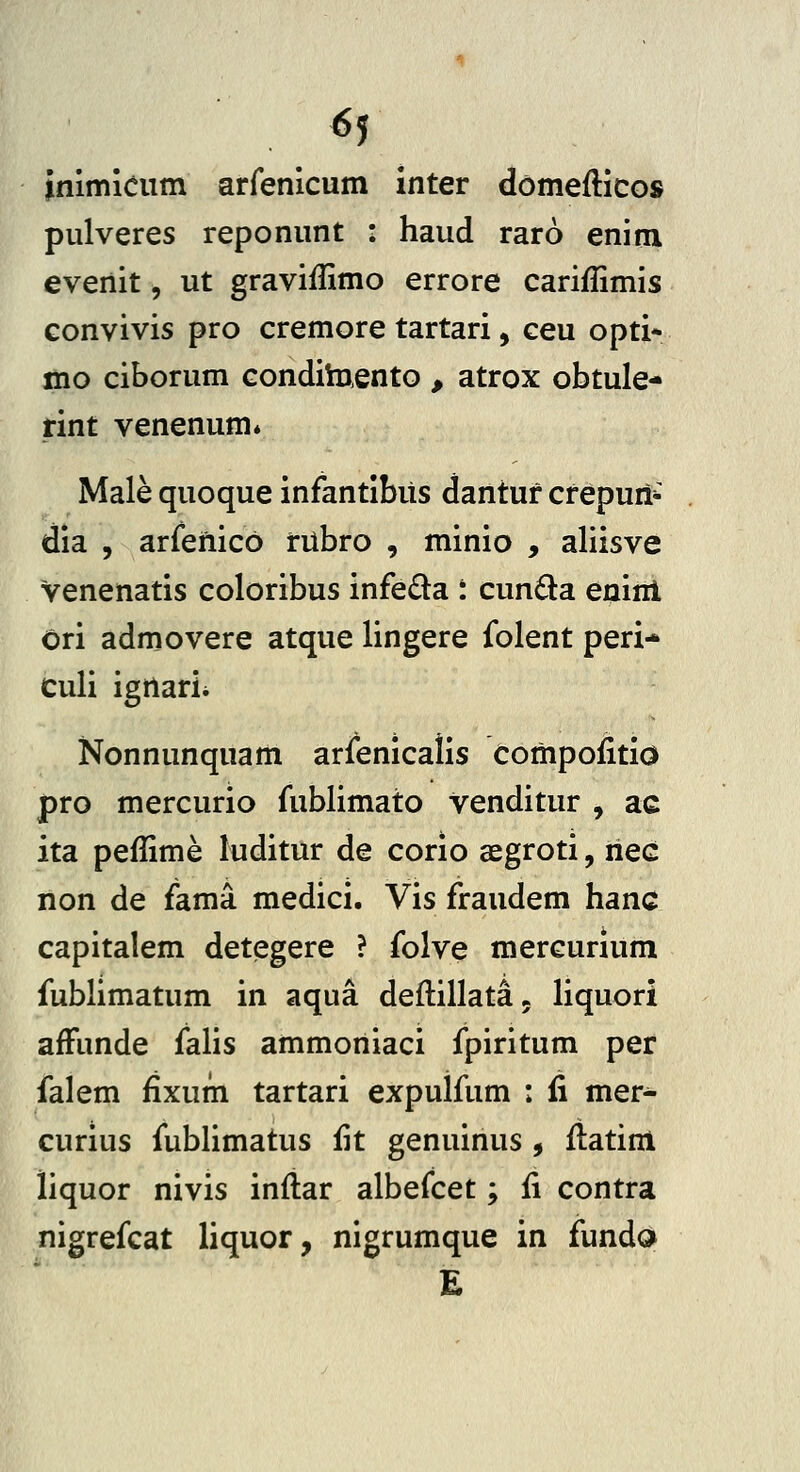 6j inimieum arfenicum inter domefticos pulveres reponunt : haud raro enim evenit, ut graviflimo errore cariffimis convivis pro cremore tartari, ceu opti- mo ciborum conditaento , atrox obtule- rint venenum* Male quoque infantibus dantur crepuri-^ dia , arfenico rubro , minio , aliisve venenatis coloribus infeda t cun6la eninl Ori admovere atque lingere folent peri* Culi igrtarii Nonnunquam arfenicalis compofitio pro mercurio fublimato venditur , ac ita peflime luditur de corio segroti, nec non de fama medici. Vis fraudem hanc capitalem detegere ? folve mercurlum fublimatum in aqua deftillata^ liquori afFunde falis ammoniaci fpiritum per falem fixum tartari expulfum : fi mer- curius fublimatus fit genuinus , flatini liquor nivis inflar albefcet; fi contra nigrefcat liquor, nigrumque in fundo