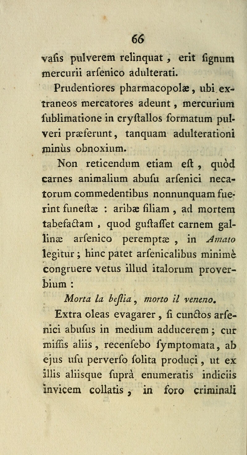 vafis piilverem relinquat, erit iignum niercurii arfenico adulterati. Prudentiores pharmacopolae, ubi ex- traneos mercatores adeunt, mercurium fublimatione in cryftallos formatum pul- veri praeferunt, tanquam adulterationi jniniis obnoxium. Non reticendum etiam eft , quod carnes animalium abufu arfenici neca- torum commedentibus nonnunquam fue- rint funeitae : aribae filiam , ad mortem tabefadam , quod guflaffet carnem gal- linae arfenico peremptee , in Amaio legitur; hinc patet arfenicalibus minime congruere vetus illud italorum prover- bium : Morta la hejlia, morto il venmo» Extra oleas evagarer , fi cun«Slos arfe- nici abufus in medium adducerem; cur mifTis aliis , recenfebo fymptomata, ab ejus ufu perverfo folita produci, ut ex illis aliisque fupra enumeratis indiciis invicem coUatis, in foro criminaJi