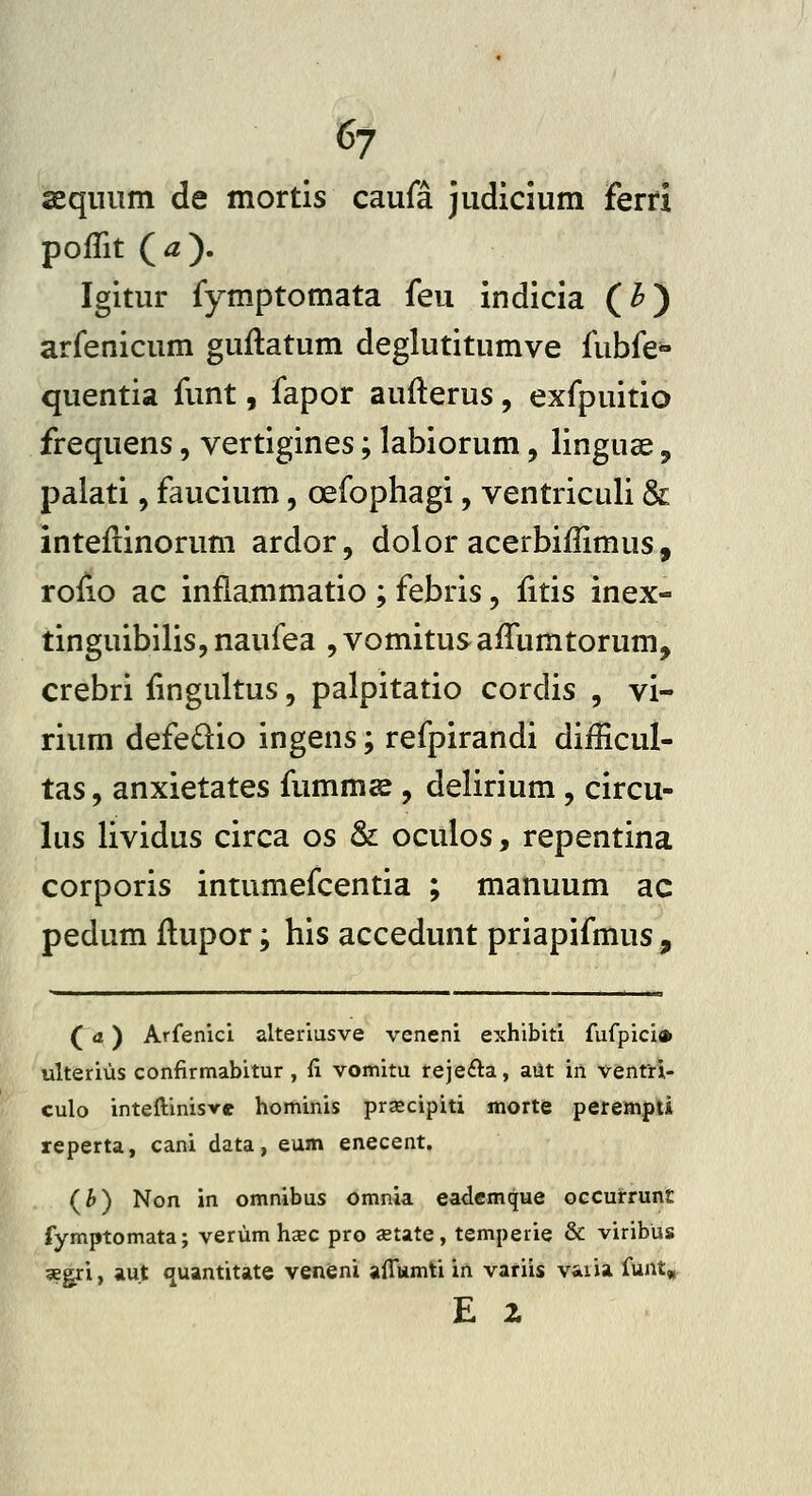 aeqiium de mortis caufa judicium fem poflit (^). Igitur fymptomata feu indicia (^) arfenicum guflatum deglutitumve fubfe» quentia funt, fapor aufterus, exfpuitio frequens, vertigines; labiorum, linguae, palati, faucium, oefophagi, ventriculi & inteftinorum ardor, dolor acerbiffimus, roiio ac inflammatio ; febris, fitis inex- tinguibilis,naufea jVomitusaiTumtorum, crebri fingultus, palpitatio cordis , vi- rium defedio ingens; refpirandi diilicul- tas, anxietates fumms , delirium, circu- lus lividus circa os & oculos, repentina corporis intumefcentia ; manuum ac pedum flupor; his accedunt priapifmus, (d) Arfenici alteriusve veneni exhibiti fufpici» ulterius confirmabitur , fi vomitu rejeila, aiit in venfri- culo inteftinisvc hominis prsecipiti morte perempti reperta, cani data, eum enecent. (^) Non in omnibus omnia eademque occurrunt fymptomata; verum haec pro jetate, temperie & viribus segri, «u.t quantitate veneni aiTumti in variis vaiia funt» E 2