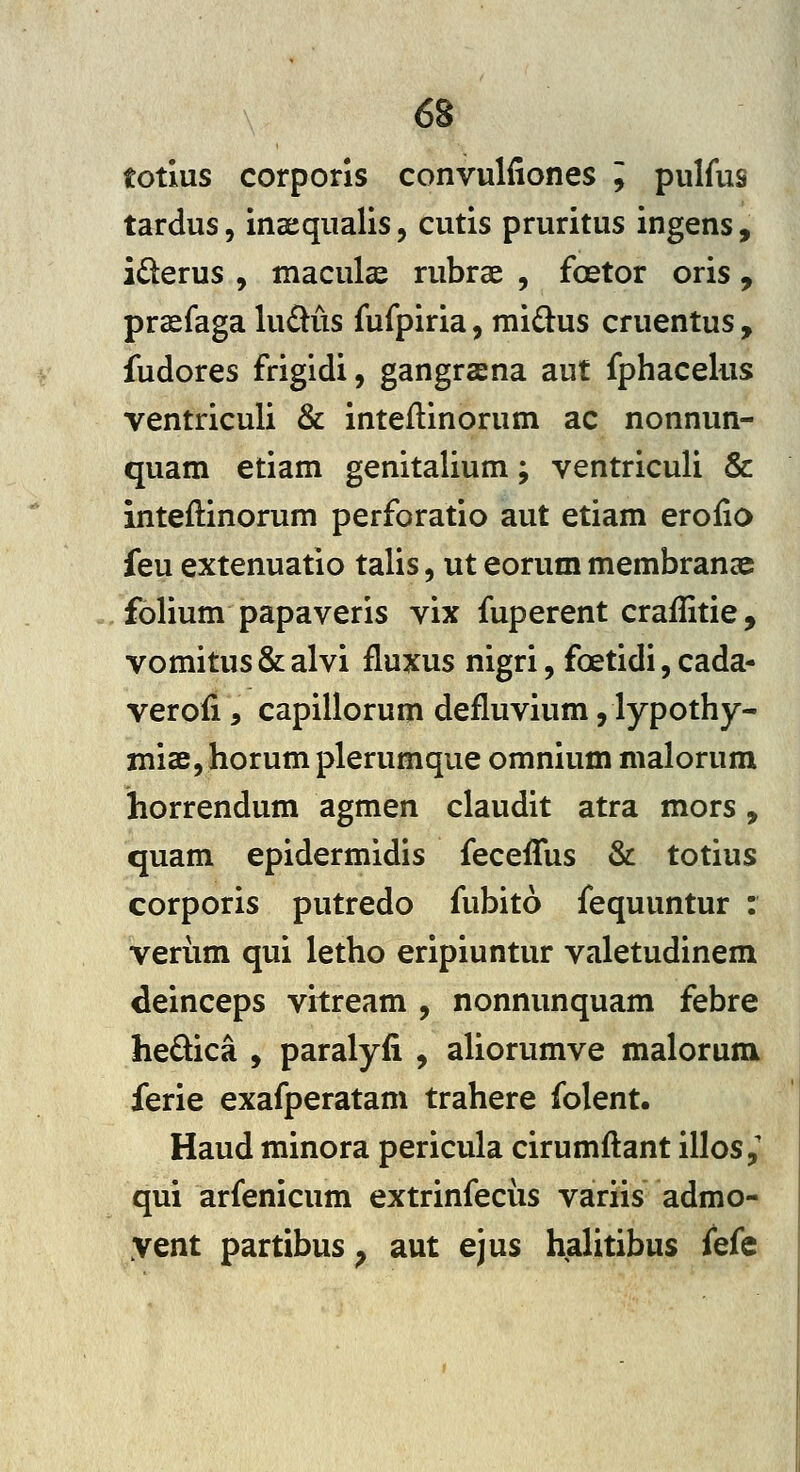 totius corpons convuliiones l pulfus tardus, insequalis, cutis pruritus ingens, iderus , maculcc rubrae , foetor oris , prssfaga luftiis fufpiria, mi£lus cruentus , fudores frigidi, gangrasna aut fphaceliis ventriculi & inteilinorum ac nonnun- quam etiam genitalium; ventriculi & inteftinorum perforatio aut etiam eroiio feu extenuatio talis, ut eorum membranse folium papaveris vix fuperent craflitie, vomitus & alvi fluxus nigri, foetidi, cada- verofi, capillorum defluvium, lypothy- misBjhorum plerumque omnium nialorum horrendum agmen claudit atra mors, quam epidermidis feceffus & totius corporis putredo fubito fequuntur : veriim qui letho eripiuntur valetudinem deinceps vitream , nonnunquam febre hedica , paralyfi , aliorumve malorum ferie exafperatam trahere folent. Haud minora pericula cirumftant illos,' qui arfenicum extrinfecus variis admo- yent partibus ^ aut ejus halitibus fefe