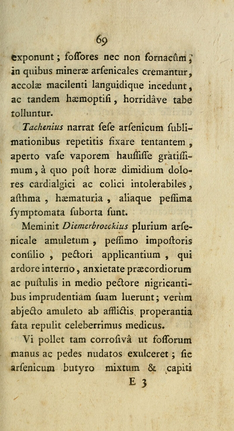 fexponunt; foffores nec non fornacilm, in quibus minerae arfenicales cremantur, accolas macilenti languidique incedunt, ac tandem haemoptifi, horridave tabe tolluntur. Tachenius narrat k(e arfenicum fubli- mationibus repetitis fixare tentantem , aperto vafe vaporem hauliiffe gratiffi- mum, a quo poft horae dimidium dolo- res cardialgici ac colici intolerabiles, afthma , hccmaturia , aliaque peflima fymptomata fuborta funt. Meminit Diemerbrocckius plurium arfe- nicale amuletum , peflimo impofloris confilio , peftori applicantium , qui ardore interno, anxietate prascordiorum ac puflulis in medio pedore nigricanti- bus imprudentiam fuam luerunt; veriim abjedo amuleto ab afflidis. properantia fata repulit celeberrimus medicus. Vi pollet tam corrofiva ut fofforum manus ac pedes nudatos exulceret; fic arfenicum butyro mixtum & capiti E3