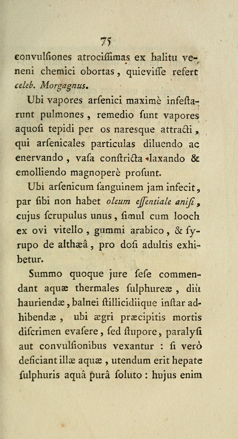 71 eonvulfiones atrociflinias ex halitu ve- neni chemici obortas, quieviiTe refert celeL Morgagnus» Ubi vapores arfenici maxime infeila- runt pulmones , remedio funt vapores aquofi tepidi per os naresque attradi, qui arfenicales particulas diluendo ac enervando , vafa conftriQa ^axando & emolliendo magnopere profunt. Ubi arfenicum fanguinem jaminfecit, par (ibi non habet olcum ejJentiaU aniji, cujus fcrupuhis unus, limul cum looch ex ovi vitello , gummi arabico, & {y^ rupo de althaea, pro doii adukis exhi- betur. Summo quoque jure {q(q commen- dant aquae thermales fulphureas , diii hauriendae, balnei ftilHcidiique inftar ad- hibendae , ubi aegri praecipitis mortis difcrimen evafere, fed ftupore, paralyfi aut convullionibus vexantur : ii vero deficiant illae aquae , utendum erit hepate fulphuris aqua pura fohito : hujus enim