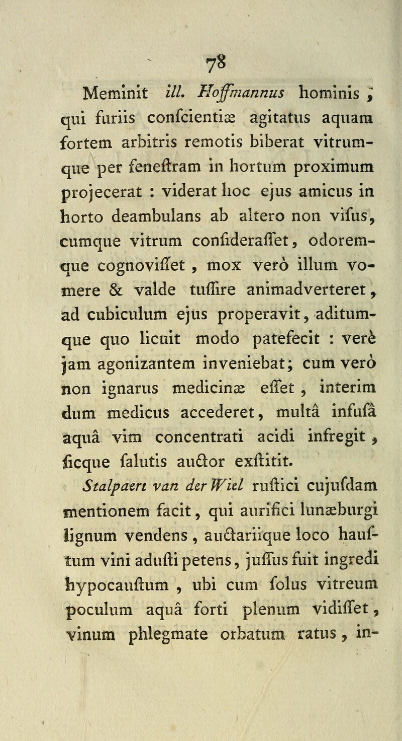 Memmit ilL Floffhiannus hominis i qui furiis confcientiae agitatus aquara fortem arbitris remotis biberat vitrum- que per feneftram in hortum proximum projecerat : viderat hoc ejus amicus in horto deambulans ab altero non vifus, cumque vitrum confiderafTet, odorem- que cognoviiTet , mox vero ilhim vo- mere & valde tuflire animadverteret ^ ad cubicuhim ejus properavit, aditum- que quo hcuit modo patefecit : ver^ jam agonizantem inveniebat; cum vero non ignarus medicinx effet , interim dum medicus accederet, muha infufd aqua vim concentrati acidi infregit, ficque falutis au6lor exilitit. Stalpatrt van dcr Wid ruilici cujufdam fnentionem facit, qui aurifici luna^burgi lignum vendens , audariique loco hauf- tum vini aduftipetens, juiTus fuit ingredi hypocauilum , ubi cum folus vitreum pocuhim aqua forti plenum vidiiTet, vinum phlegmate orbatum ratus, in-