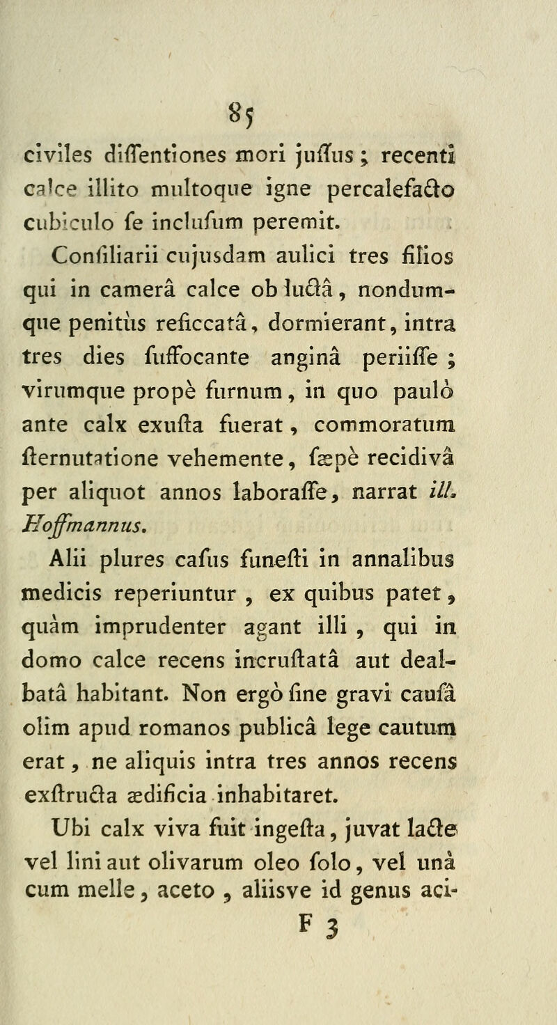 civiles difTentiones mori jufTiis; recenti calce illito multoque igne percalefado cublculo fe inclufum peremit. Confiliarii cujusdam aulici tres filios qui in camera calce ob luda, nondum- que penitus reiiccata, dormierant, intra tres dies fufFocante angina periifTe ; virumque prope furnum, in quo paulo ante calx exufla fuerat, commoratum flernut^tione vehemente, faspe recidiva per aliquot annos laboraffe, narrat ilL Hoffmannus, Alii plures cafus funeili in annalibus medicis reperiuntur , ex quibus patet, quam imprudenter agant illi , qui in domo calce recens incruflata aut deal- bata habitant. Non ergo fine gravi caufa olim apud romanos publica lege cautura erat, ne aliquis intra tres annos recens exftruda asdificia inhabitaret. Ubi calx viva fuit ingefla, juvat lade vel lini aut olivarum oleo folo, vel una cum melle, aceto , aliisve id genus aci- F3