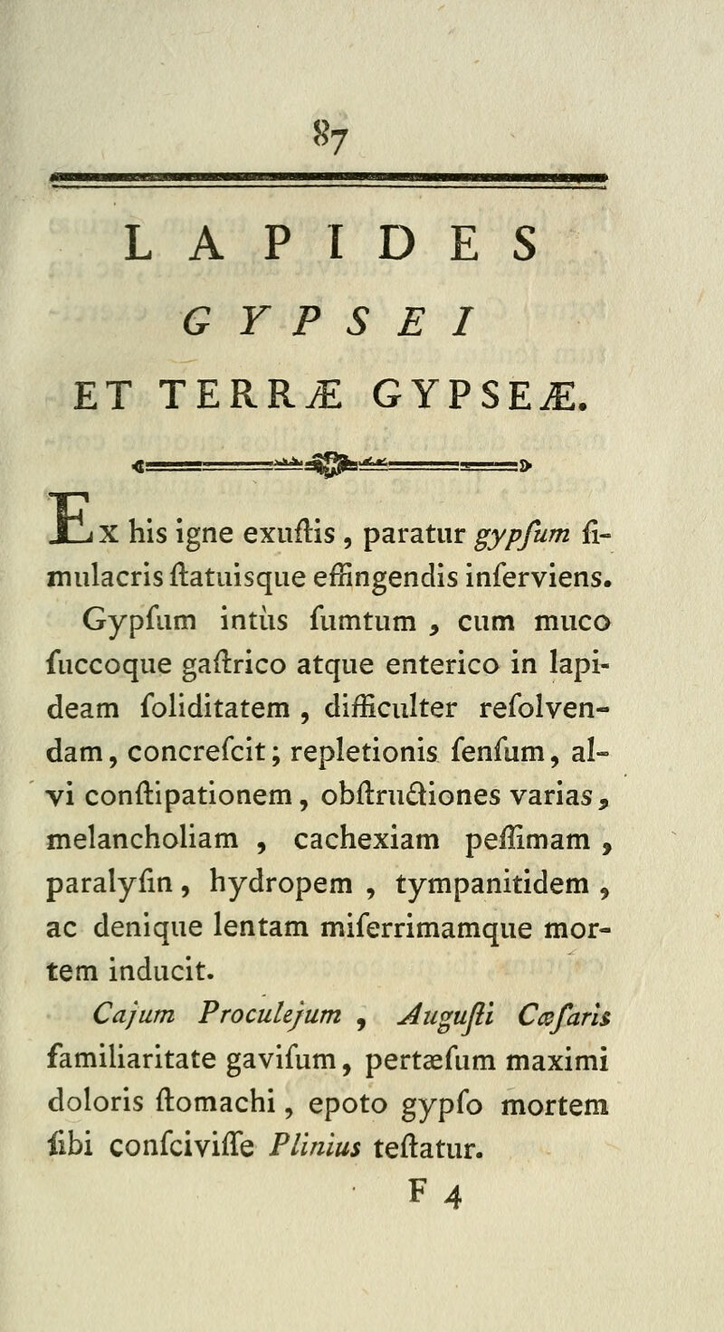 L A P I D E S G Y P S E I ET TERR.E GYPSEiE. 4————-  * '»4^j^>^>«^— L ■» E X his igne exuflis , paratur gypfum fi- mulacris flatuisque effingendis inferviens. Gypfum intiis fumtum , cum muca fuccoque gadrico atque enterico in lapi- deam foliditatem , difficulter refolven- dam, concrefcit; repletionis fenfum, al- vi conftipationem, obflrudiones varias, melancholiam , cachexiam peilimam , paralyfin , hydropem , tympanitidem , ac denique lentam miferrimamque mor- tem inducit. Cajum ProcuUjum , Jlugujli Ccjs^fam famiUaritate gavifum, pertaefum maximi doloris flomachi, epoto gypfo mortem fibi confcivifTe Plinius teflatur. F4