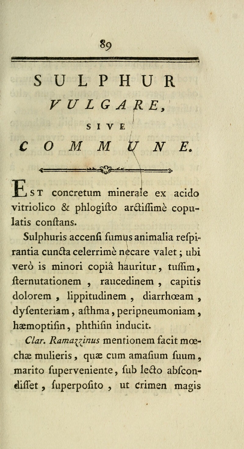 «9 S U L P H U R V U LG A flE, I 1 S I V E C O M M i( N E. -a^i^sSQFsi^'. \' is» E ST concretum mineraie ex acido vitriolico & phlogifto ard:iflime copu- latis conftans. Sulphuris accenfi fumt^is animalia reipi° rantia cunda celerrime n^care valet; ubi vero is minori copia hauritur, tuffim, fternutationem , raucedinem , capitis dolorem , lippitudinem , diarrhoeam , dyfenteriam, aflhma, peripneumoniam, haemoptiiin, phthifin inducit. Clan RamaiTinus mentionem facit moe- chae mulieris, quae cum amaiium fuum, marito fuperveniente, fub ledlo abfcon- diifet, fuperpofito , ut Crimen magis