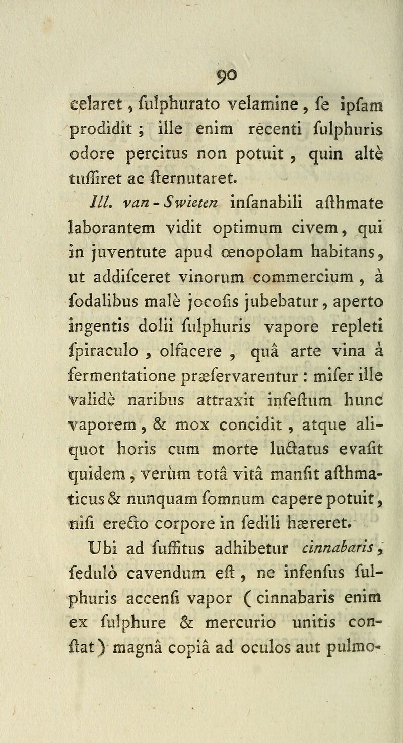 celaret, fiilphurato velamine , fe ipfam prodidit ; ille enim recenti fulphuris odore percitus non potuit , quin alte tufliret ac fternutaret. ///. van-Swieun infanabili aflhmate laborantem vidit optimum civem, qui in juventute apud oenopolam habitans, iit addifceret vinorum commercium , a fodahbus male jocofis jubebatur, aperto ingentis dolii fulphuris vapore repleti fpiraculo , olfacere , qua arte vina a fermentatione pr^fervarentur : mifer iile valide naribus attraxit infeftum hunc vaporem, & mox concidit , atque ah- quot horis cum morte kidatus evalit quidem , veriim tota vita manfit aflhma- ticus & nunquam fomnum capere potuit, nifi ere£to corpore in fediU hasreret, Ubi ad fuffitus adhibetur cinnabaris, fedulo cavendum eft , ne infenfus ful- phuris accenfi vapor ( cinnabaris enim ex fulphure & mercurio unitis con- ilat) magna copia ad oculos aut pulmo-