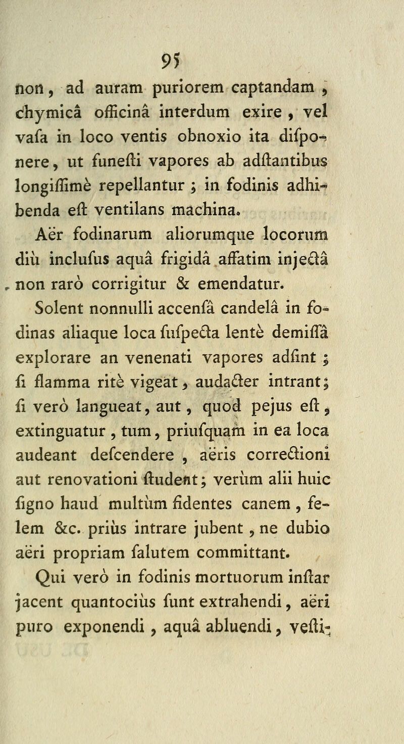 non, ad aiiram puriorem captandam , dhymica officina interdum exire 9 vel vafa in loco ventis obnoxio ita difpo-- nere, ut funefli vapores ab adilantibus longiffime repellantur ; in fodinis adhi- benda eit ventilans machina. Aer fodinarum aliorumque locorum diii inclufus aqua frigida affatim injeda , non raro corrigitur & emendatur. Solent nonnuUi accenfa candela in fo- dinas aliaque loca fufpeda lente demifla explorare an venenati vapores adfint ; £1 flamma rite vigeat, audader intrant; fi vero langueat, aut, quod pejus efl 5 extinguatur , tum, priufquam in ea loca audeant defcendere , aeris corredioni aut renovationi ftudent; verum alii huic figno haud multiim fidentes canem , fe- lem &c. priiis intrare jubent, ne dubio aeri propriam falutem committant. Qui vero in fodinis mortuorum inflar jacent quantociiis funt extrahendi, aeri puro exponendi, aqua abluendi, vefti-