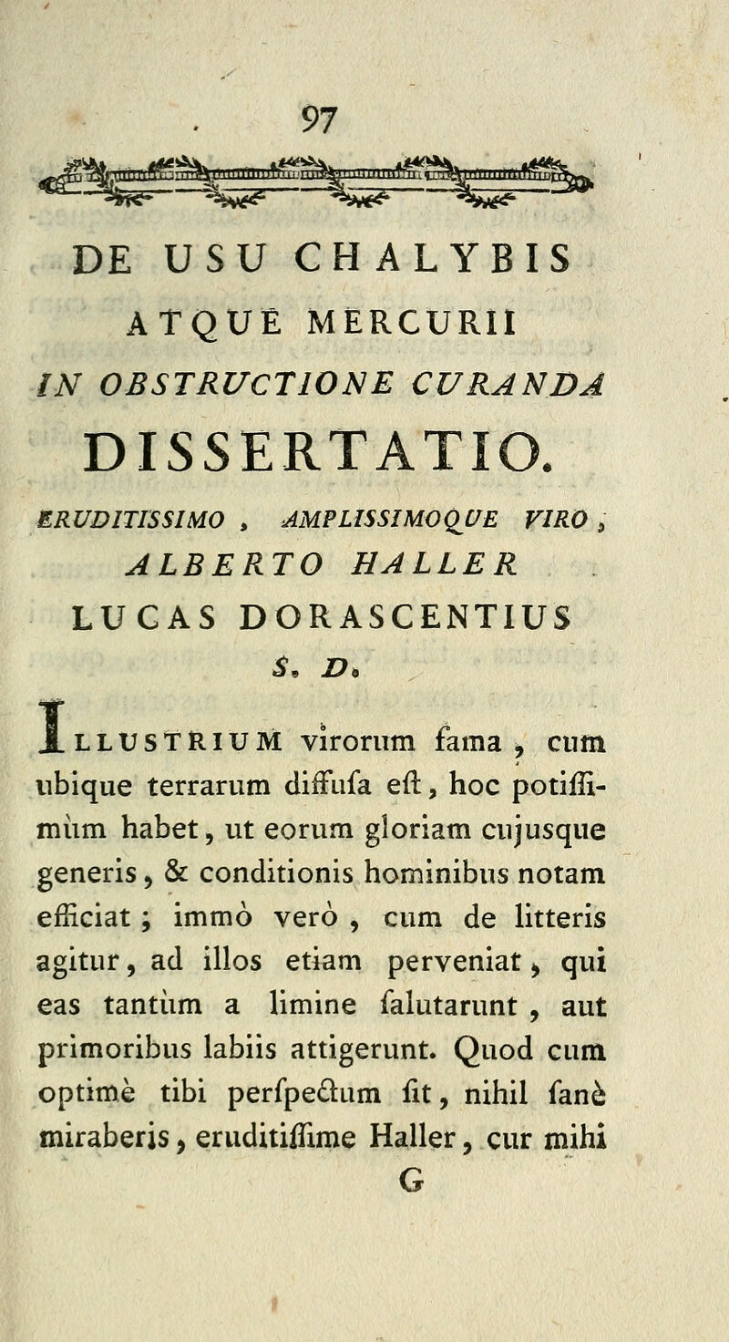 DE USU CHALYBIS ATQUE MERCURII IN OBSTRUCTIONE CURANDA DISSERTATIO. ERUDlTISSmO , AMPLISSIMOQ^UE FIRO , ALBERTO HALLER LUGAS DORASCENTIUS I LLUStRiUM viroriim fama , ciim nbique terrariim difFufa efl, hoc potiffi- miim habet, ut eorum gloriam cujusque generis, & conditionis hominibus notam efHciat; immo vero , cum de litteris agitur, ad illos etiam perveniat ^ qui eas tantiim a limine falutarunt , aut primoribus labiis attigerunt. Quod cum optime tibi perfpedum fit, nihil fan^ miraberis, eruditiifime Haller, cur mihi