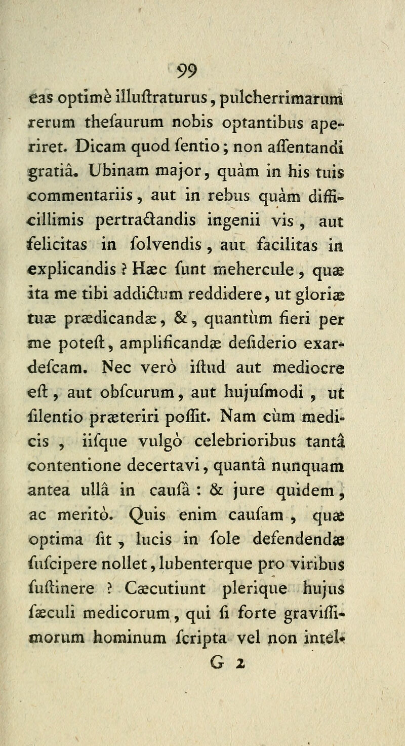 €as optime illuilraturus, pulcherrimarum rerum thefaurum nobis optantibus ape- riret. Dicam quod fentio; non affentandi gratia* Ubinam major, quam in his tuis commentariis, aut in rebus quam diffi- cillimis pertradandis ingenii vis , aut felicitas in folvendis , aut facilitas in €xplicandis } Haec funt mehercule , quae ita me tibi addidum reddidere, ut gloricS tuae praedicandae, &, quantiim fieri per me poteft, amplificandae deiiderio exar* defcam. Nec vero iltud aut mediocre eft, aut obfcurum, aut hujufmodi , ut iilentio praeteriri poflit. Nam ciim medi- cis , iifque vulgo celebrioribus tanta contentione decertavi, quanta nunquam antea ulla in caufa : & jure quidem, ac merito. Quis enim caufam , quas optima fit , hicis in fole defendendas fufcipere nollet,lubenterque pro viribus fuftinere ? Caecutiunt plerique hujus faeculi medicorum, qui fi forte gravifli* morum hominum fcripta vel non intel^ G 2