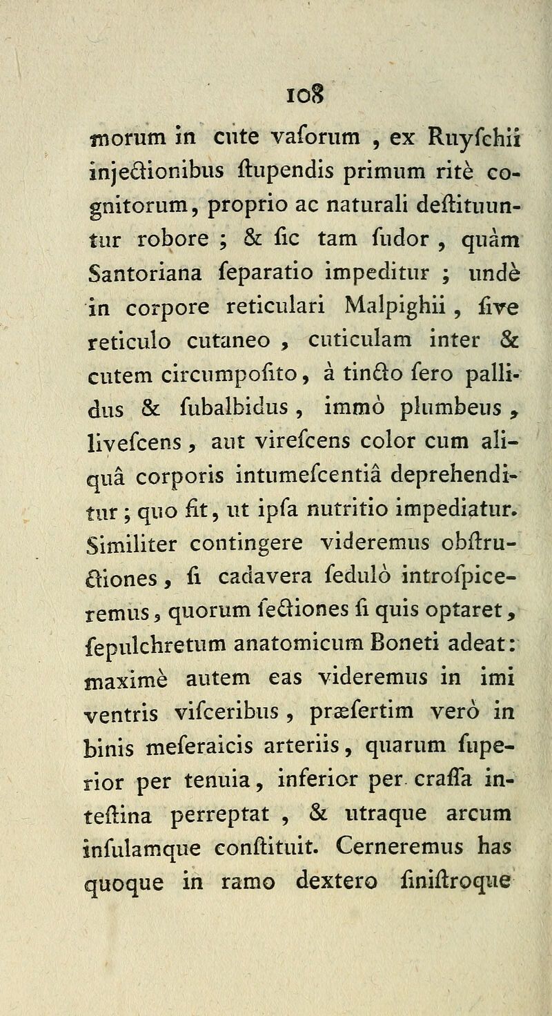 io8 inorum in cute vaforum , ex Ruyfehii injedionibus ftupendis primum rite co- gnitorum, proprio ac naturali deflituun- tur robore ; & fic tam fudor , quam Santoriana feparatio impeditur ; unde in corpore reticulari Malpighii , five reticulo cutaneo , cuticulam inter & cutem circumpolito, a tindo fero palli- dus & fubalbidus, immo plumbeus, livefcens , aut virefcens color cum ali- qua corporis intumefcentia deprehendi- tur ; quo fit, ut ipfa nutritio impediatur. Similiter contingere videremus obilru- £liones, fi cadavera fedulo introfpice- remus, quorum fediones fi quis optaret, fepulchretum anatomicum Boneti adeat: maxime autem eas videremus in imi ventris vifceribus , prsfertim vero in binis meferaicis arteriis, quarum fupe- rior per tenuia, inferior per crafTa in- teftina perreptat , & utraque arcum infulamque conftituit. Cerneremus has quoque in ramo dextero fmiflroque