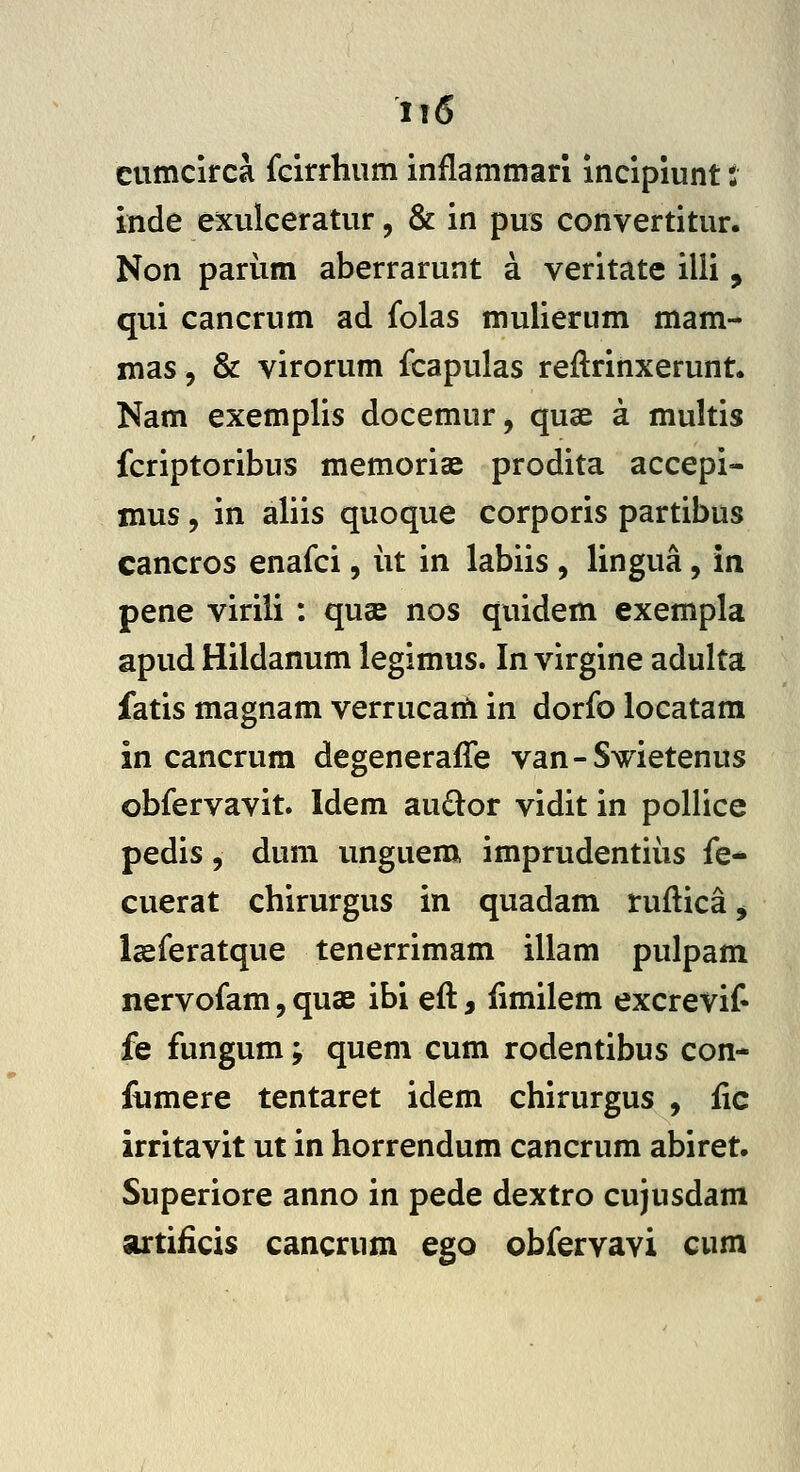 cumcirca fcirrhum inflammari incipiunt: inde exulceratur, & in pus convertitur. Non pariim aberrarunt a veritate illi, qui cancrum ad folas mulierum mam- mas, & virorum fcapulas reftrinxerunt. Nam exemplis docemur, quae a multis fcriptoribus memoriae prodita accepi- mus 5 in aliis quoque corporis partibus cancros enafci, iit in labiis , lingua, in pene virili : quse nos quidem exempla apud Hildanum legimus. In virgine adulta fatis magnam verrucarti in dorfo locatam in cancrum degeneraffe van-Swietenus obfervavit. Idem audor vidit in pollice pedis 5 dum unguem imprudentiiis fe- cuerat chirurgus in quadam ruflicaj lasferatque tenerrimam illam pulpam nervofam, quae ibi eft, fimilem excrevit fe fungum; quem cum rodentibus con- fiimere tentaret idem chirurgus , fic irritavit ut in horrendum cancrum abiret. Superiore anno in pede dextro cujusdam artificis cancrum ego obfervavi cum