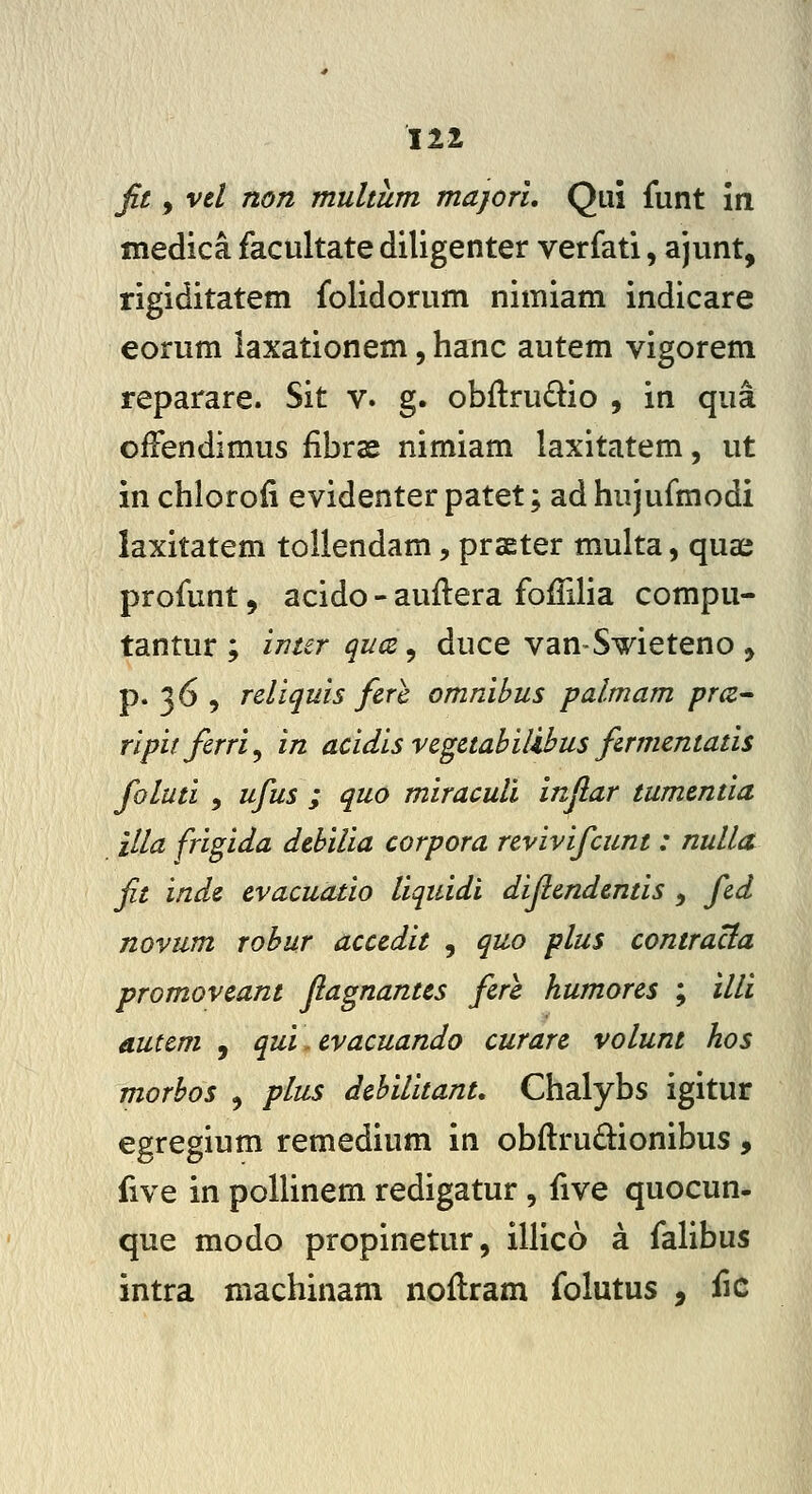 fit, vd non multum majori, Qui funt in medica facultate diligenter verfati, ajunt, rigiditatem folidorum nimiam indicare eorum iaxationem, hanc autem vigorem reparare. Sit v. g. obilrudio , in qua offendimus fibrae nimiam laxitatem, ut in chloroli evidenter patet; ad hujufmodi laxitatem toliendam, prseter multa, qua; profunt 5 acido - auftera foffilia compu- tantur ; inter quce, duce vanSmeteno , p. 36 , reliquis fere omnihus palmam pra^ ripitfirri^ in acidis vegctabilihus firmentatis foluti , ufus ; quo miraculi inflar tumentia illa frigida dcbilia corpora revivifcunt: nulla fit inde evacuatio liquidi difiendentis , fid novum rohur accedit , quo plus contracia promoveant flagnantes fere humores ; ilU autem , qui. evacuando curare volunt hos morbos , plus dehilitant, Chalybs igitur egregium remedium in obftrudionibus, five in pollinem redigatur, five quocun- que modo propinetur, illico a falibus intra machinam noflram folutus , fic