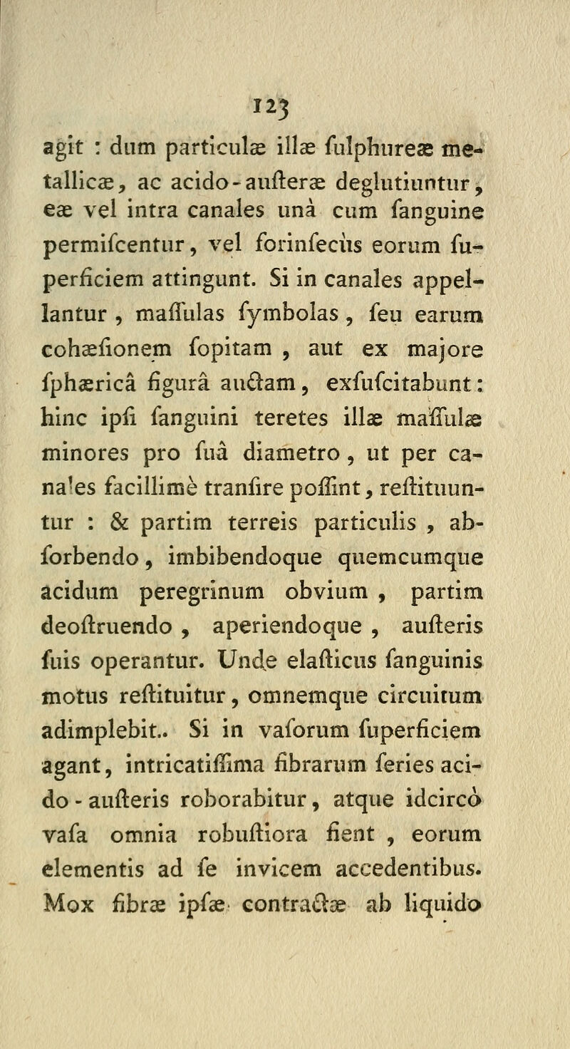 agit : diim partlculae illae rulphurese me- tallicae, ac acido-aufterae deglutiuntur^ eae vel intra canales una cum ianguine permifcentur, vel forinfeciis eorum fu- perficiem attingunt. Si in canales appel- lantur , maffulas fymbolas, feu earum cohaefionem fopitam , aut ex majore fphaerica figura audam, exfufcitabunt: hinc ipli fanguini teretes illae maffulae minores pro fua diametro, ut per ca- nales faciUime tranfire poffint, reilituun- tur : & partim terreis particulis , ab- forbendo, imbibendoque quemcumque acidum peregrinum obvium , partim deoftruendo , aperiendoque , aufteris fuis operantur. Unde elafticus fanguinis motus reftituitur, omnemque circuitum adimplebit. Si in vaforum fuperficiem agant, intricatiffima fibrarum feries aci- do - aufteris roborabitur, atque idcirco vafa omnia robuftiora fient , eorum elementis ad fe invicem accedentibus. Mox fibrae ipfae contra<Slge ab liquido