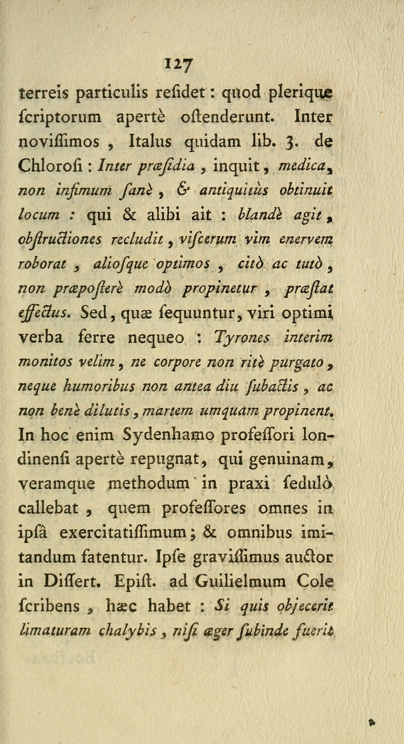 terreis particulis relidet: quod pleriqme fcriptorum aperte oflenderunt. Inter noviflimos , Italus quidam lib. 3. de Chloroli: Inur prcejidia , inquit, mcdica^ non infimum fanl , & antiquitus obtinuit locum : qui & alibi ait : hlandh agit, objlruclioncs ncludit, vifcerum vim cncrvcm roborat , aliofquc optimos , citb ac tutb , non prccpoflcrl modb propinctur , prccjlat effccius, Sed, quae fequuntur, viri optimi verba ferre nequeo : Tyroms intcrim monitos vclim, nc corporc non rith purgato , ncquc humoribus non antca diu fubaciis , ac nqn bcne dilutis , martcm umquam propincnt, In hoc enim Sydenhamo profefTori lon- dinenii aperte repugnat, qui genuinam, veramque methodum ^ in praxi fedulo callebat , quem profeffores omnes m ipfa exercitatifTimum; & omnibus imi- tandum fatentur. Ipfe graviffimus audor in DifTert. Epiil:. ad Guilielmum Cole fcribens , haec habet : Si quis objcccrit limaturam chalybis y niji agsr fubindc fuc/u