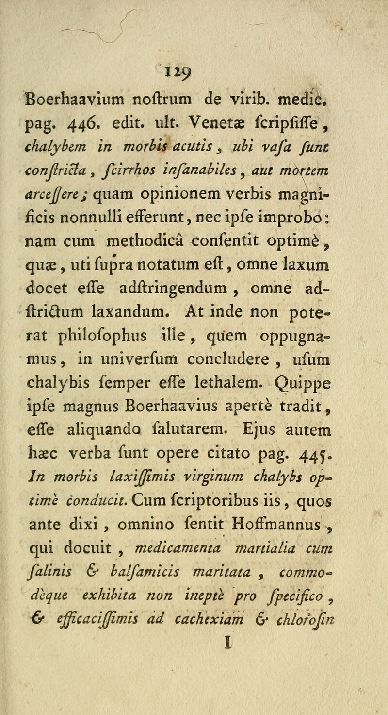 r Boerhaavium noftmm de virib. medic, pag. 446. edit. ult. Venetae fcripliffe, chalybcm in morhls acutis, uhi vafa funt conjiricia, fcirrhos infanahiks, aut mdrtem arctfjerc; quam opinionem verbis magni- ficis nonnulli efFerunt, nec ipfe improbo: nam cum methodica confentit optime, quae, uti fupra notatum eit, omne laxum docet Q^Q. adftringendum , omne ad- flridum laxandum. At inde non pote- rat philofophus ille, qiiem oppugna- mus, in univerfum conckidere , ufum chalybis femper ejffe lethalem. Quippe ipfe magnus Boerhaavius aperte tradit, effe aliquando falutarem. Ejus autem haec verba funt opere citato pag. 445. In morhis laxifjimis virginum chalyhs op time conducit, Cum fcriptoribus iis, quos ante dixi, omnino fentit Hoffmannus , qui docuit , medicamcnta martialia cum falinis & halfamicis maritata , commO dequc exhihita non incpte pro fpccifico , & cfficaciffimis ad cachexiam & chlofofm I