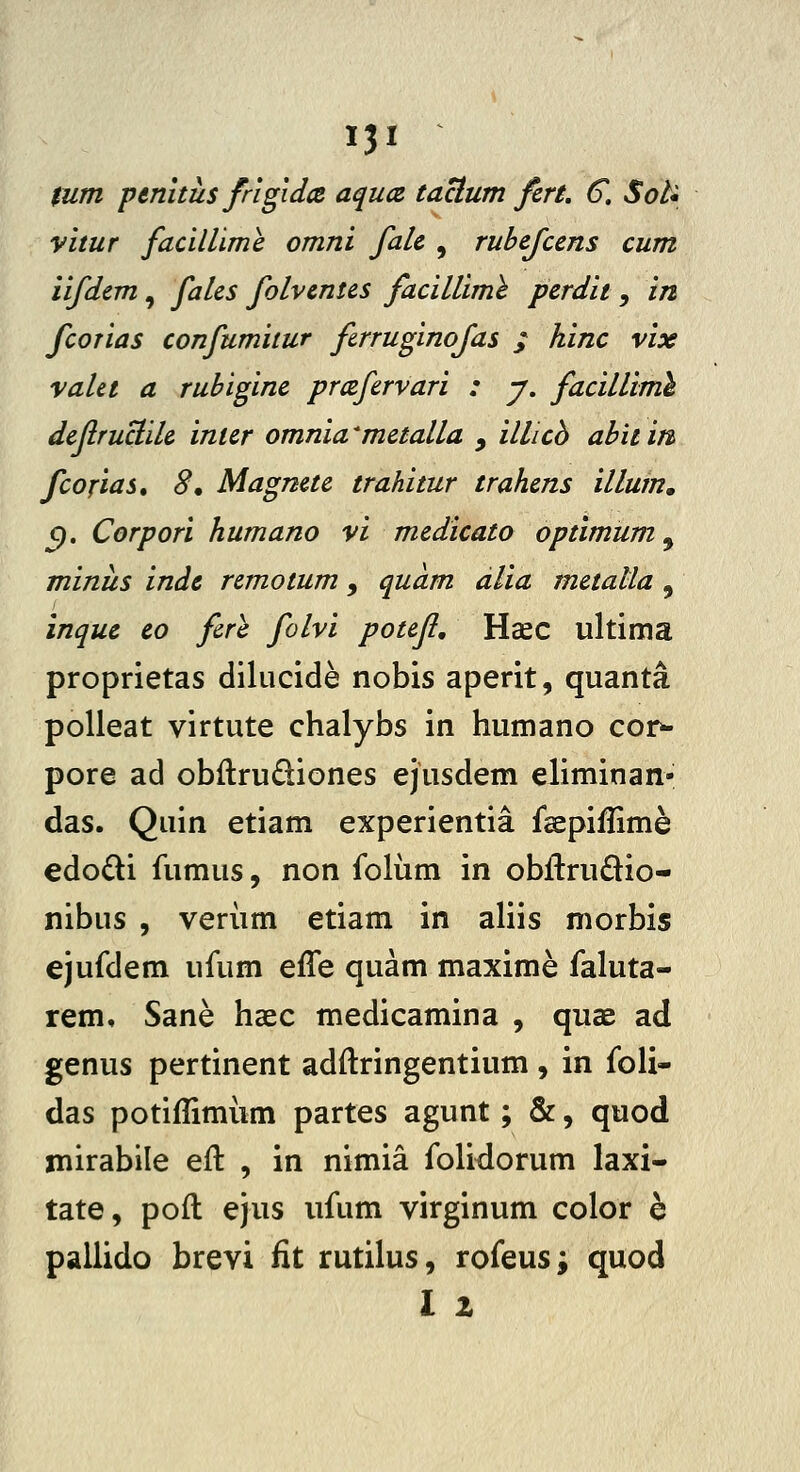 $um penitus frlgidce aqua taclum fcrt, €. SoU vitur facillime omni falc , rubcfccns cum iifdcm, falcs folvcntcs facilliml pcrdit , in fcorias confumitur firruginofas ; hinc vix vaUt a rubiginc prccfcrvari : y. facilUmh dcjlruclilc inicr omnia ^mctalla , illicb abit in fcofias, 8, Magnetc trahitur trahcns illuin, ^. Corpori humano vi mcdicato optimum, minus indc rcmotum, quam alia mctalla , inquc eo fire folvi potcjl, HcEC ultima proprietas dilucide nobis aperit, quanta poUeat virtute chalybs in humano cor^ pore ad obftrudiones ejusdem eliminan- das. Quin etiam experientia fsepiilime edodi fumus, non folum in obftru£lio- nibus , verum etiam in aliis morbis ejufdem ufum effe quam maxime faluta- rem, Sane hsec medicamina , quae ad genus pertinent adftringentium , in foli- das potiffimiim partes agunt; &, quod iTiirabile eft , in nimia folidorum laxi- tate, poft ejus ufum virginum color e pallido brevi fit rutilus, rofeus^ quod l z