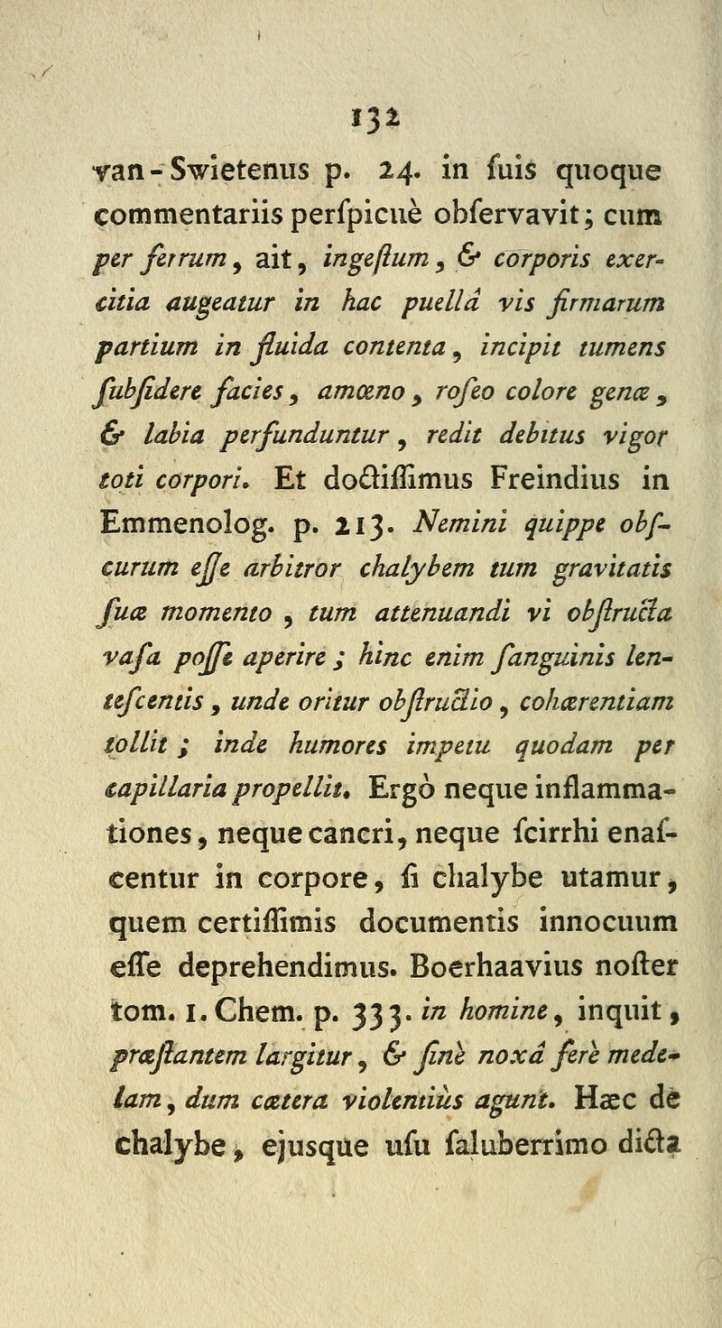 1^1 yan - Swieteniis p. 24. in fuis qiioque commentariis perfpicue obfervavit; cum per firrum , ait, ingeftum , 6* corporis cxer- citia augeatur in hac puelld vis firmarum partium in Jluida contenta, incipit tumens fuhfiderc facies y amoeno y rofeo colorc gcnce y & labia perfunduntur, redit debitus vigor toti corpori. Et dodiflimus Freindius in Emmenolog. p, 213. Nemini quippe ohf- curum efie arhitror chalybem tum gravitatis fuic momento , tum attenuandi vi ohfirucia vafa poffs aperire ; hinc enim fanguinis len-' tefcentis , unde orliur ohfiruBio, cohcerentiam iollit; inde humores impetu quodam per capillaria propellit* Ergo neque inflamma- tiones, nequecaneri, neque fcirrhi enaf- centur in eorpore, li chalybe utamur^ quem certiffimis documentis innocuum effe deprehendimus. Boerhaavius nofter tom. i.Chem. p. 333. in homine^ inquit, prafiantem largitur, & fine noxd fere mede-^ lam, dum ciztera violemius agunt» Haec dc chalybe, ejusque ufu faluberrimo dida